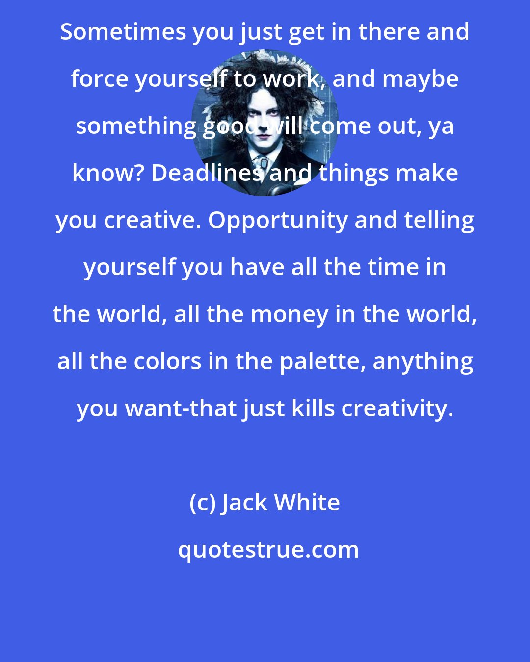 Jack White: Sometimes you just get in there and force yourself to work, and maybe something good will come out, ya know? Deadlines and things make you creative. Opportunity and telling yourself you have all the time in the world, all the money in the world, all the colors in the palette, anything you want-that just kills creativity.