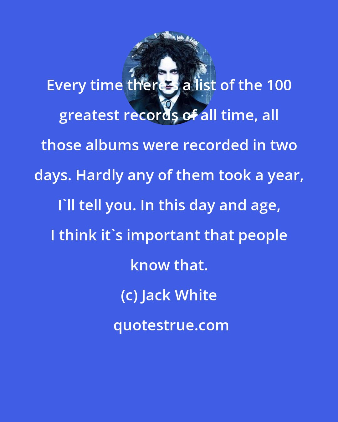 Jack White: Every time there's a list of the 100 greatest records of all time, all those albums were recorded in two days. Hardly any of them took a year, I'll tell you. In this day and age, I think it's important that people know that.