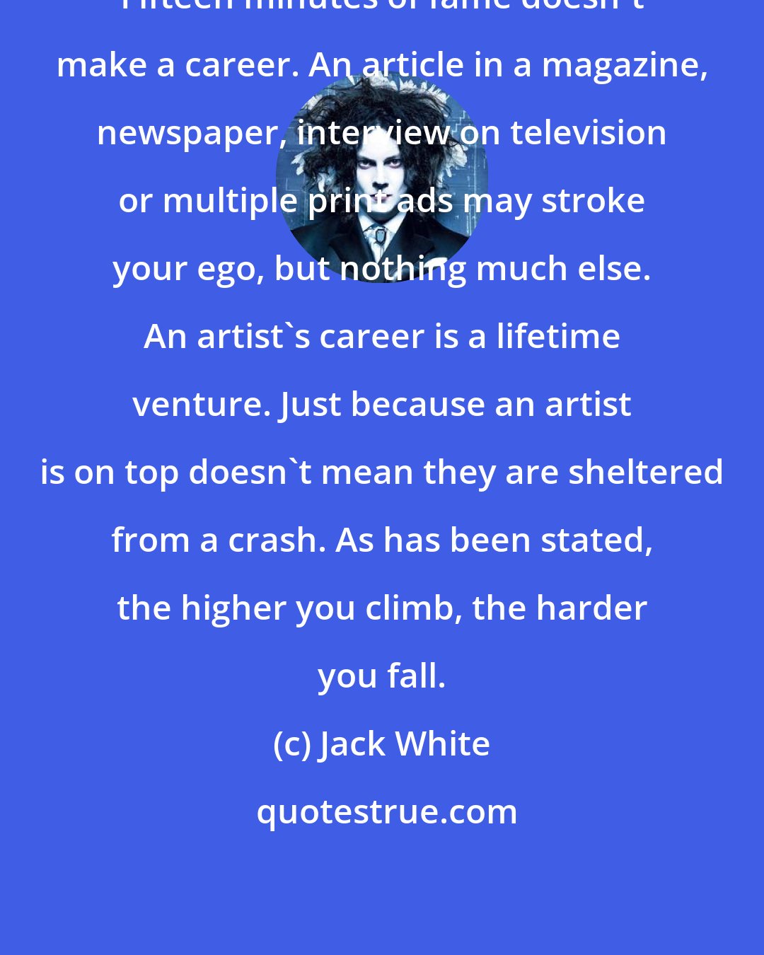 Jack White: Fifteen minutes of fame doesn't make a career. An article in a magazine, newspaper, interview on television or multiple print ads may stroke your ego, but nothing much else. An artist's career is a lifetime venture. Just because an artist is on top doesn't mean they are sheltered from a crash. As has been stated, the higher you climb, the harder you fall.