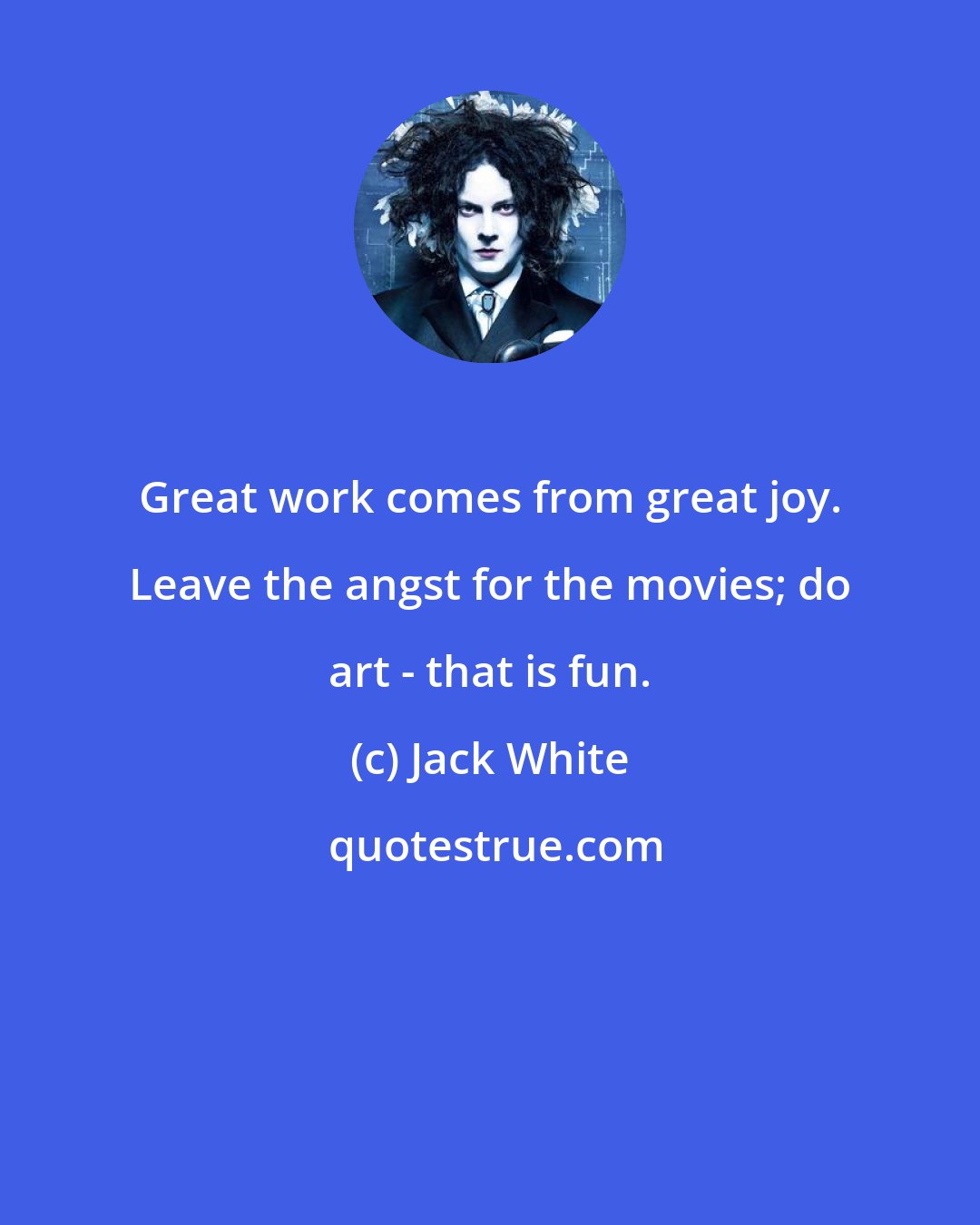 Jack White: Great work comes from great joy. Leave the angst for the movies; do art - that is fun.