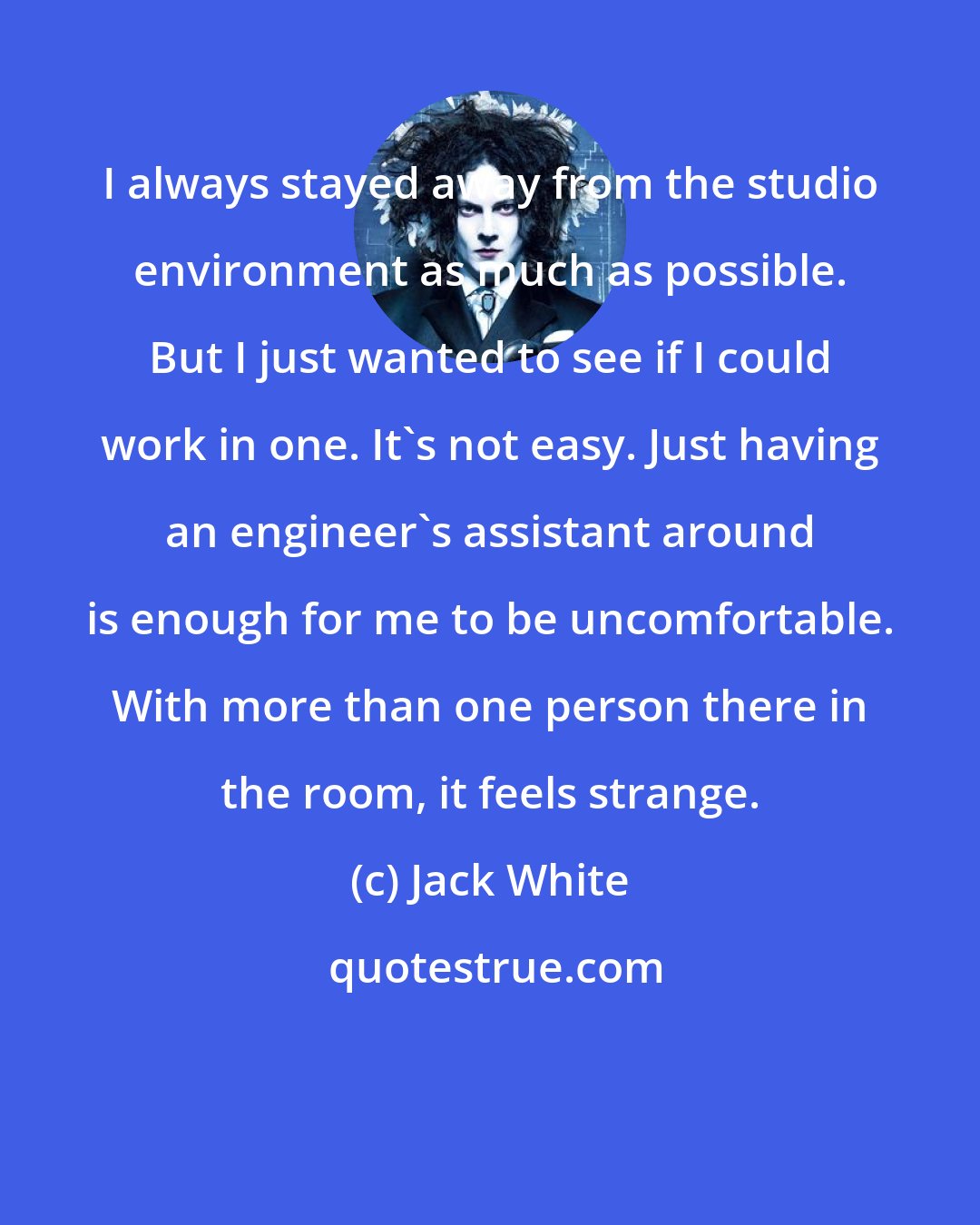 Jack White: I always stayed away from the studio environment as much as possible. But I just wanted to see if I could work in one. It's not easy. Just having an engineer's assistant around is enough for me to be uncomfortable. With more than one person there in the room, it feels strange.