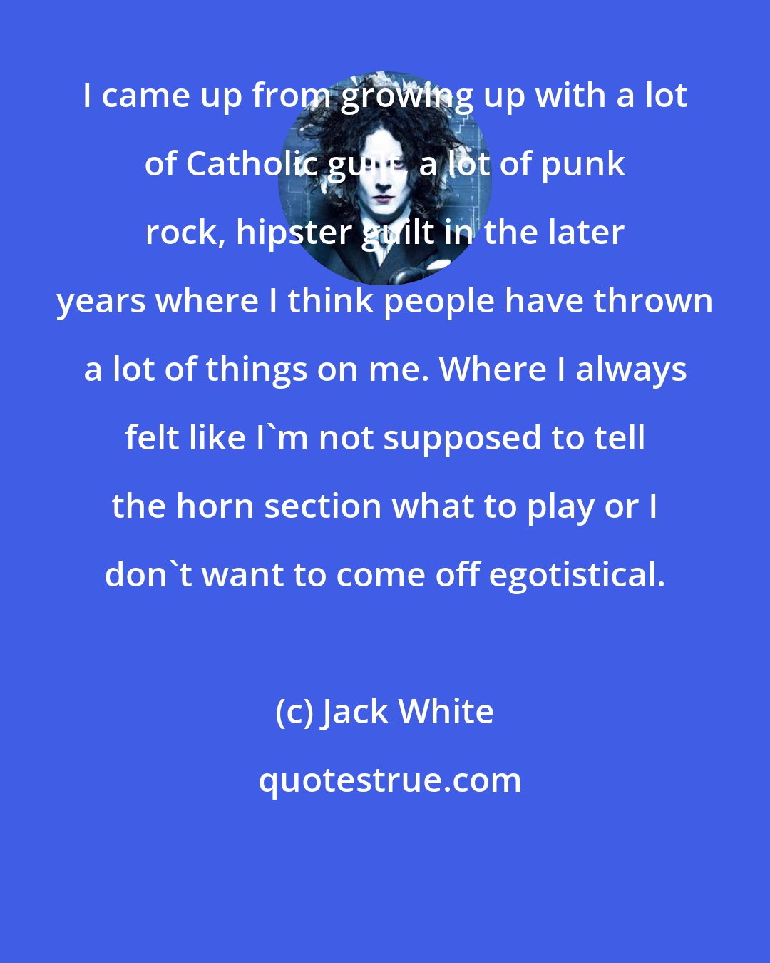 Jack White: I came up from growing up with a lot of Catholic guilt, a lot of punk rock, hipster guilt in the later years where I think people have thrown a lot of things on me. Where I always felt like I'm not supposed to tell the horn section what to play or I don't want to come off egotistical.