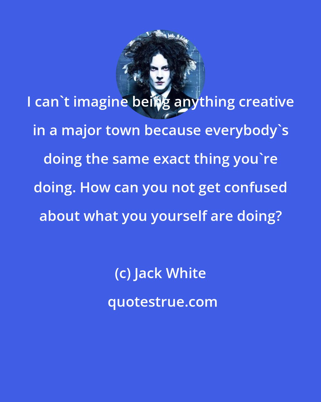 Jack White: I can't imagine being anything creative in a major town because everybody's doing the same exact thing you're doing. How can you not get confused about what you yourself are doing?