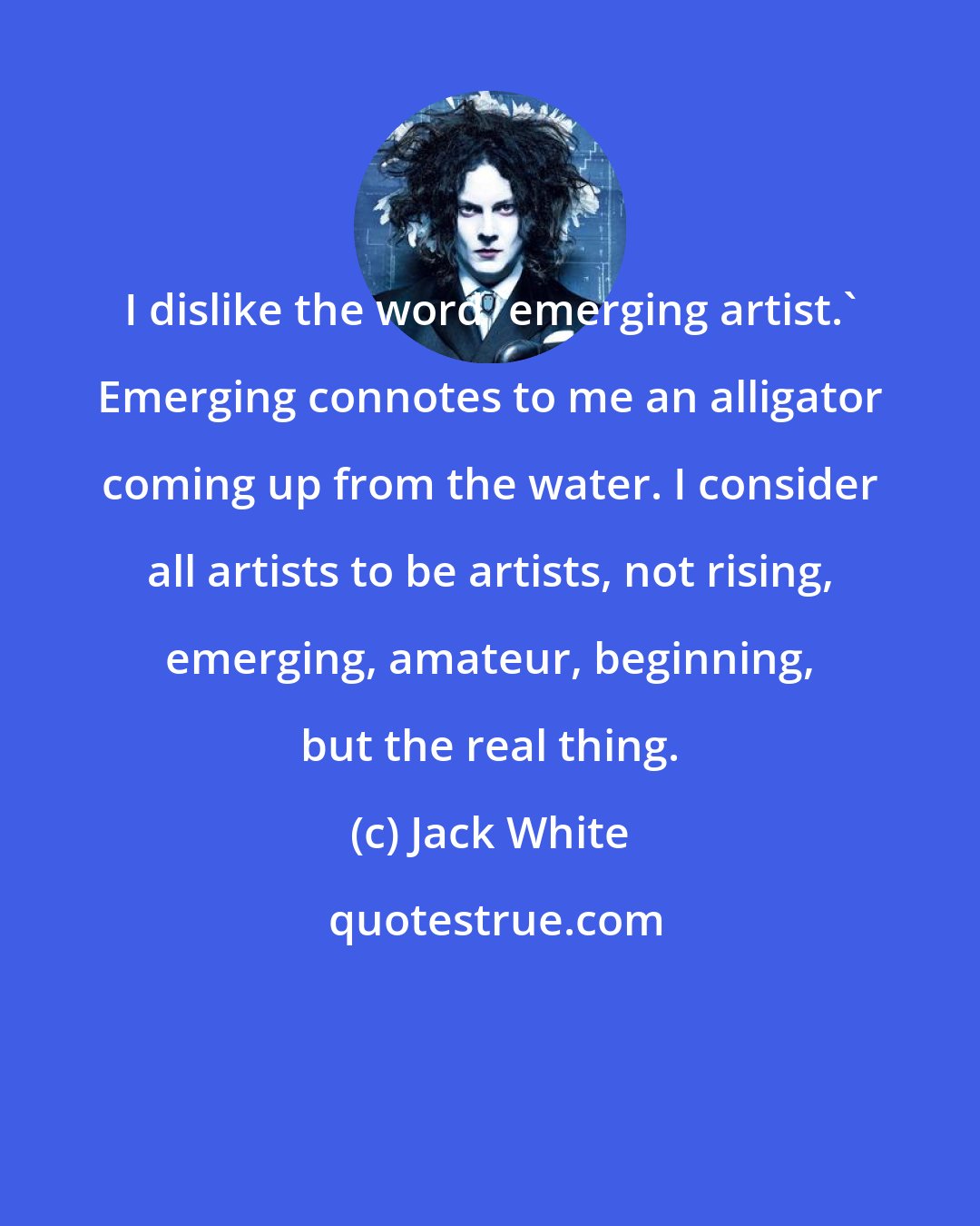 Jack White: I dislike the word 'emerging artist.' Emerging connotes to me an alligator coming up from the water. I consider all artists to be artists, not rising, emerging, amateur, beginning, but the real thing.