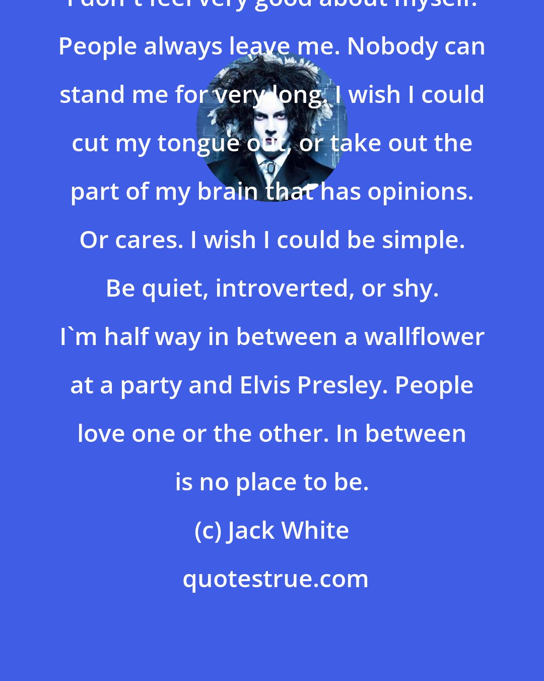 Jack White: I don't feel very good about myself. People always leave me. Nobody can stand me for very long. I wish I could cut my tongue out, or take out the part of my brain that has opinions. Or cares. I wish I could be simple. Be quiet, introverted, or shy. I'm half way in between a wallflower at a party and Elvis Presley. People love one or the other. In between is no place to be.