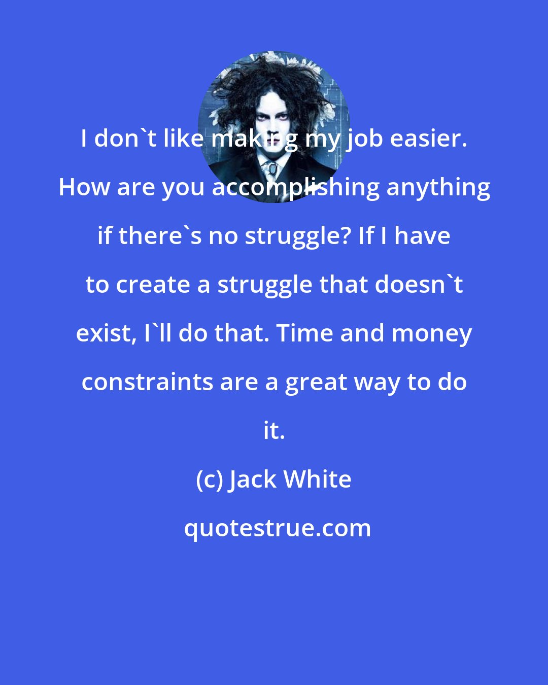 Jack White: I don't like making my job easier. How are you accomplishing anything if there's no struggle? If I have to create a struggle that doesn't exist, I'll do that. Time and money constraints are a great way to do it.