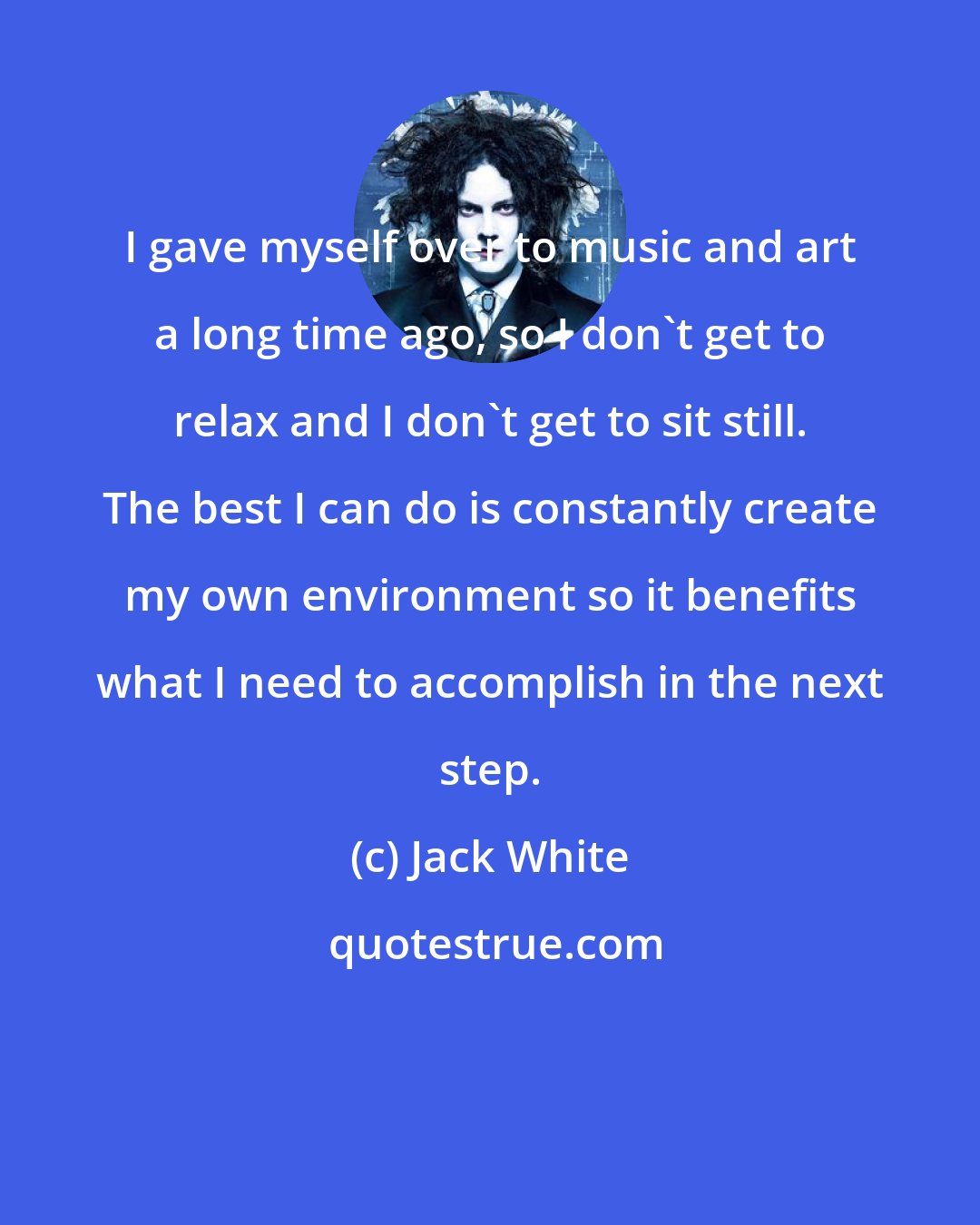 Jack White: I gave myself over to music and art a long time ago, so I don't get to relax and I don't get to sit still. The best I can do is constantly create my own environment so it benefits what I need to accomplish in the next step.