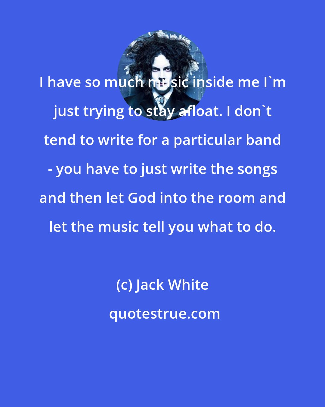 Jack White: I have so much music inside me I'm just trying to stay afloat. I don't tend to write for a particular band - you have to just write the songs and then let God into the room and let the music tell you what to do.