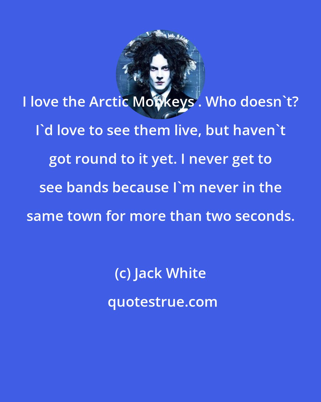 Jack White: I love the Arctic Monkeys . Who doesn't? I'd love to see them live, but haven't got round to it yet. I never get to see bands because I'm never in the same town for more than two seconds.