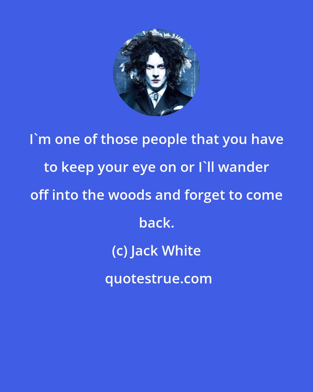 Jack White: I'm one of those people that you have to keep your eye on or I'll wander off into the woods and forget to come back.