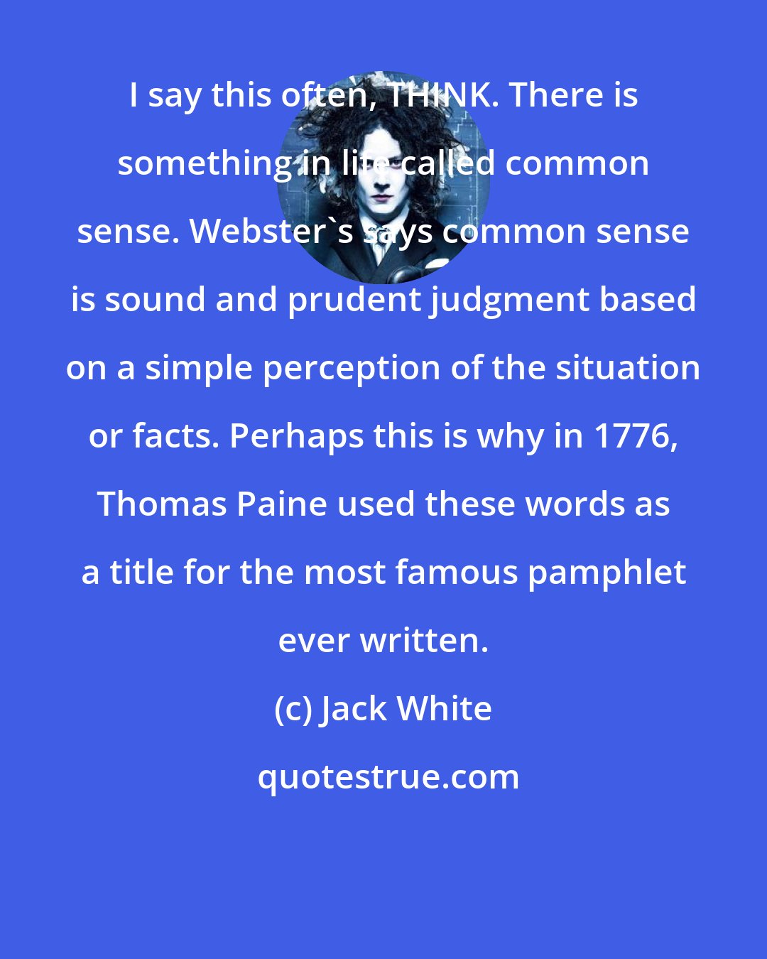 Jack White: I say this often, THINK. There is something in life called common sense. Webster's says common sense is sound and prudent judgment based on a simple perception of the situation or facts. Perhaps this is why in 1776, Thomas Paine used these words as a title for the most famous pamphlet ever written.