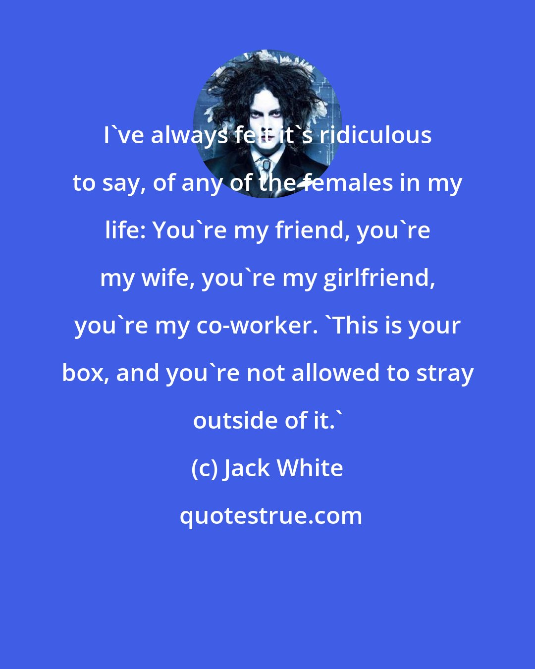 Jack White: I've always felt it's ridiculous to say, of any of the females in my life: You're my friend, you're my wife, you're my girlfriend, you're my co-worker. 'This is your box, and you're not allowed to stray outside of it.'