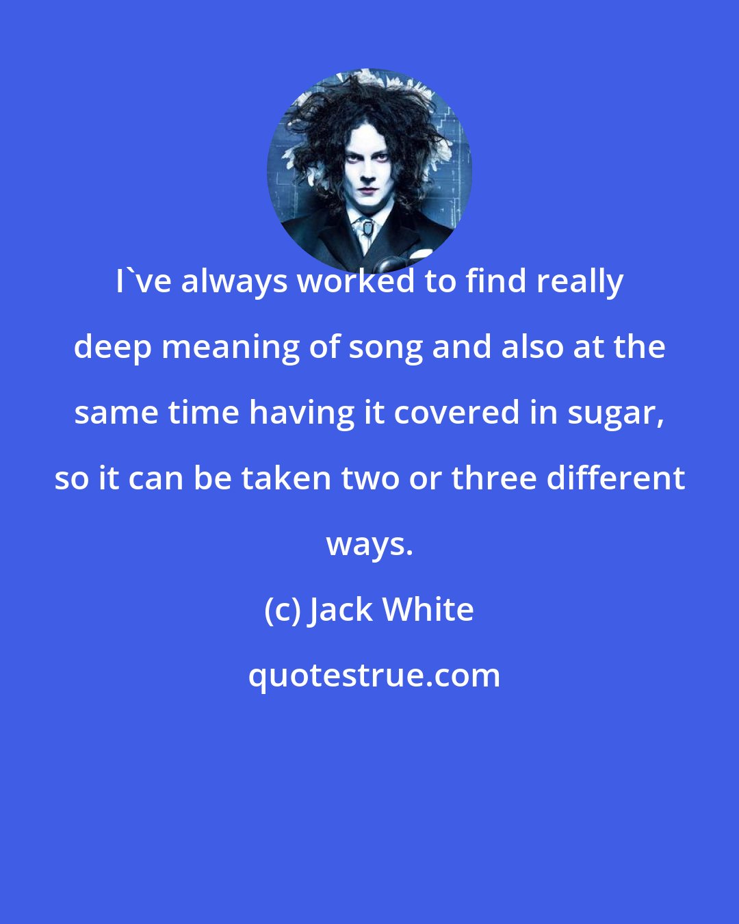 Jack White: I've always worked to find really deep meaning of song and also at the same time having it covered in sugar, so it can be taken two or three different ways.