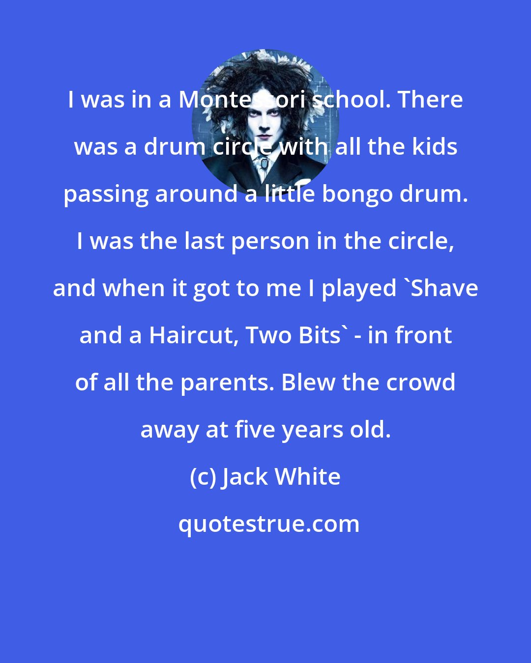 Jack White: I was in a Montessori school. There was a drum circle with all the kids passing around a little bongo drum. I was the last person in the circle, and when it got to me I played 'Shave and a Haircut, Two Bits' - in front of all the parents. Blew the crowd away at five years old.