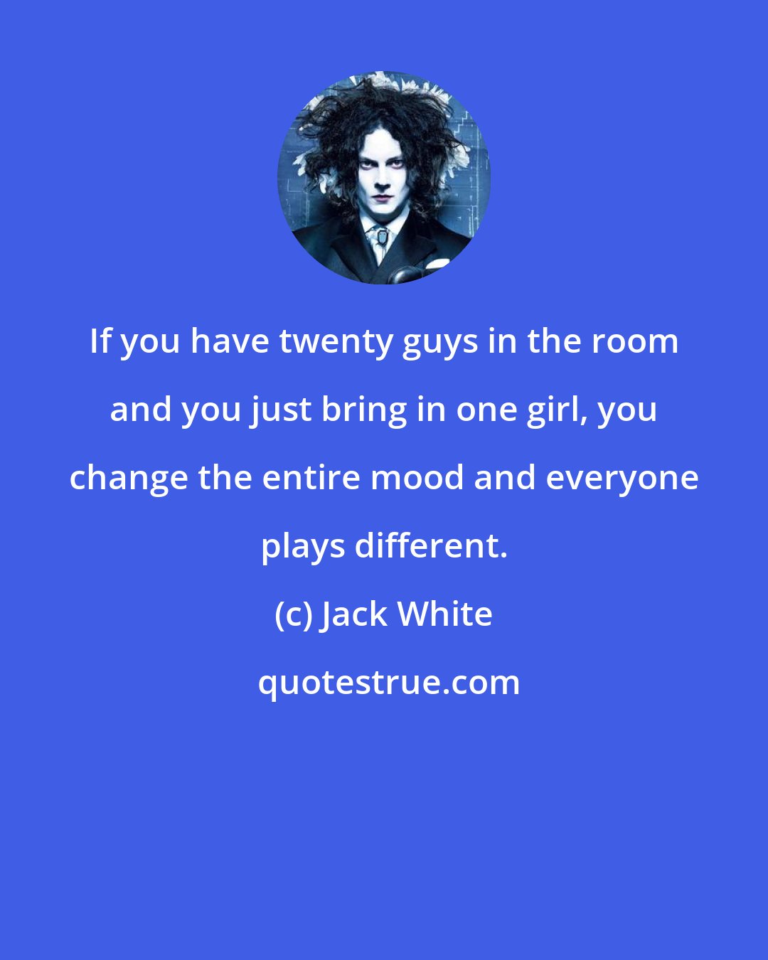 Jack White: If you have twenty guys in the room and you just bring in one girl, you change the entire mood and everyone plays different.