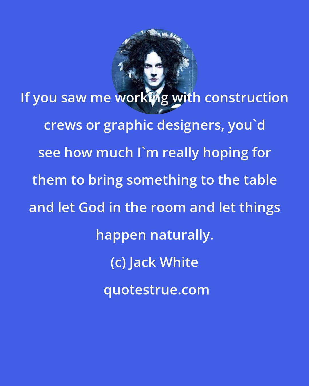 Jack White: If you saw me working with construction crews or graphic designers, you'd see how much I'm really hoping for them to bring something to the table and let God in the room and let things happen naturally.