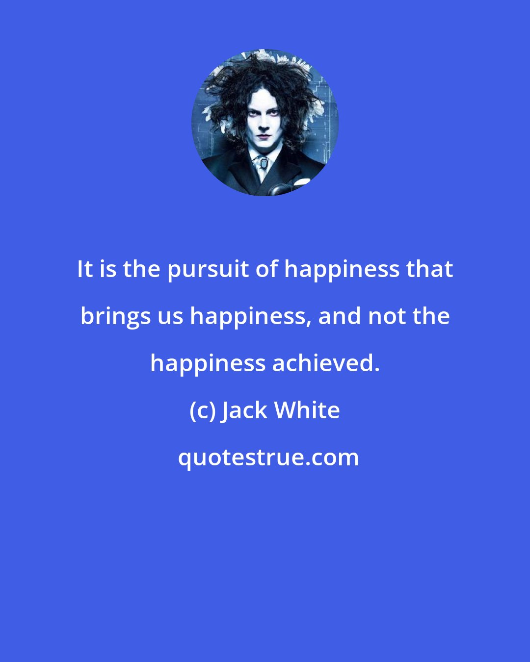 Jack White: It is the pursuit of happiness that brings us happiness, and not the happiness achieved.