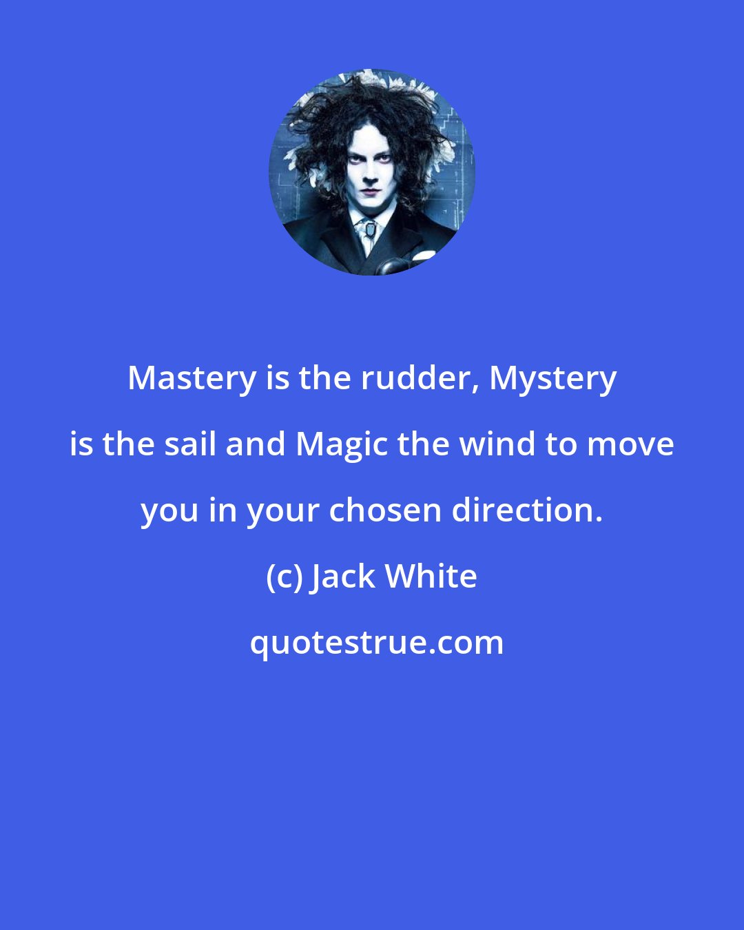 Jack White: Mastery is the rudder, Mystery is the sail and Magic the wind to move you in your chosen direction.