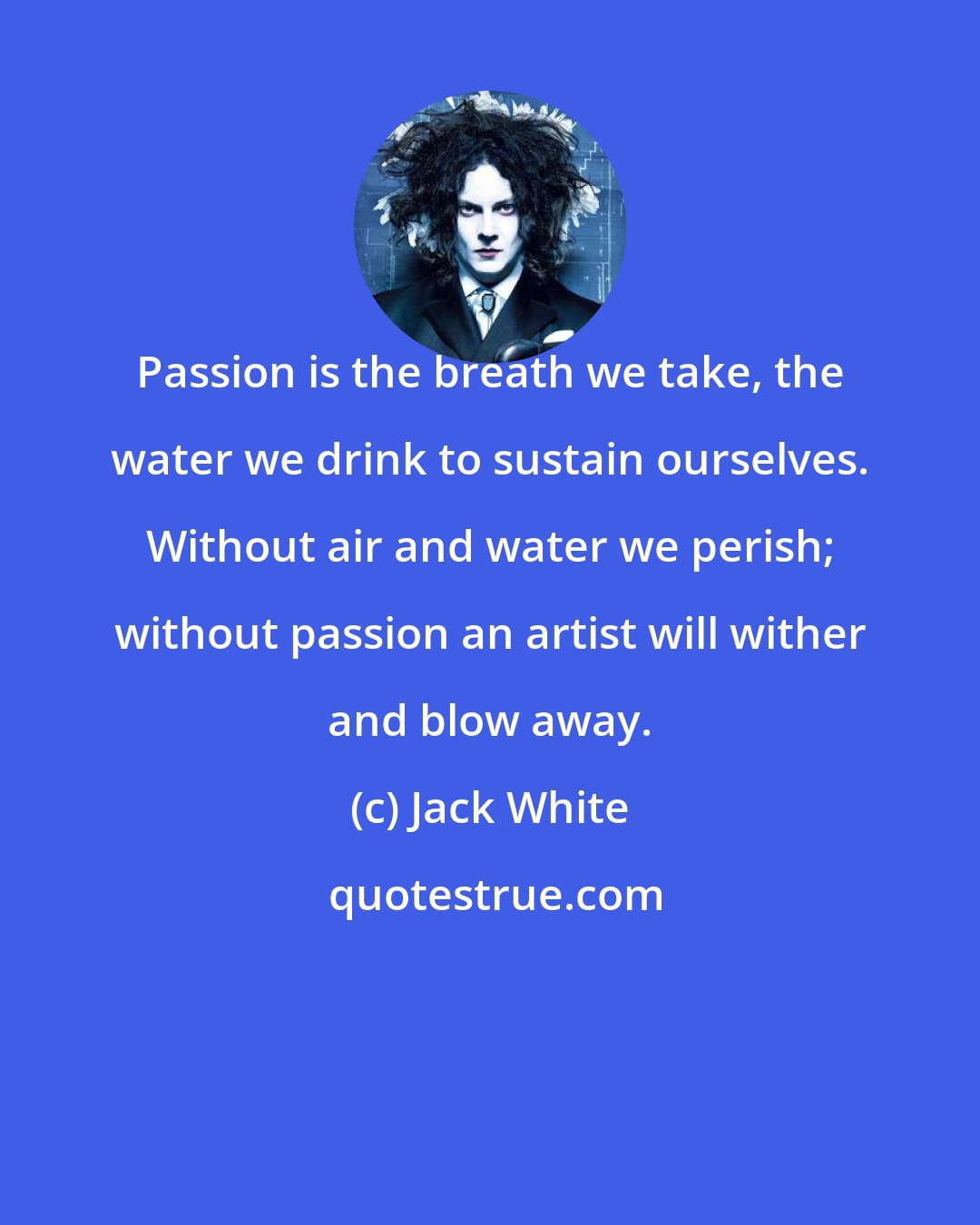 Jack White: Passion is the breath we take, the water we drink to sustain ourselves. Without air and water we perish; without passion an artist will wither and blow away.