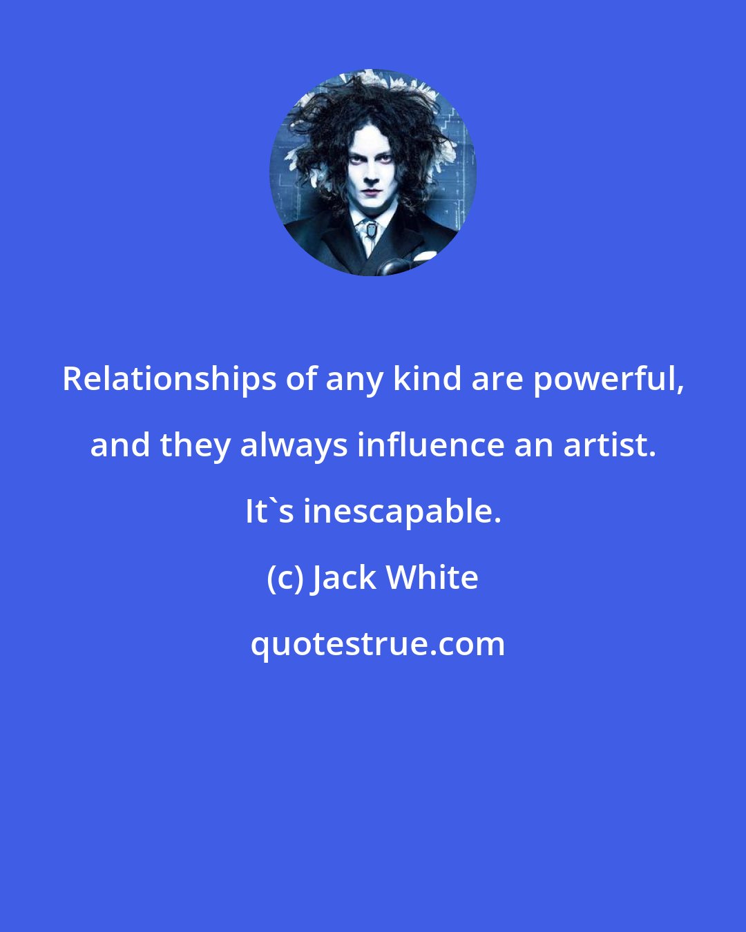 Jack White: Relationships of any kind are powerful, and they always influence an artist. It's inescapable.