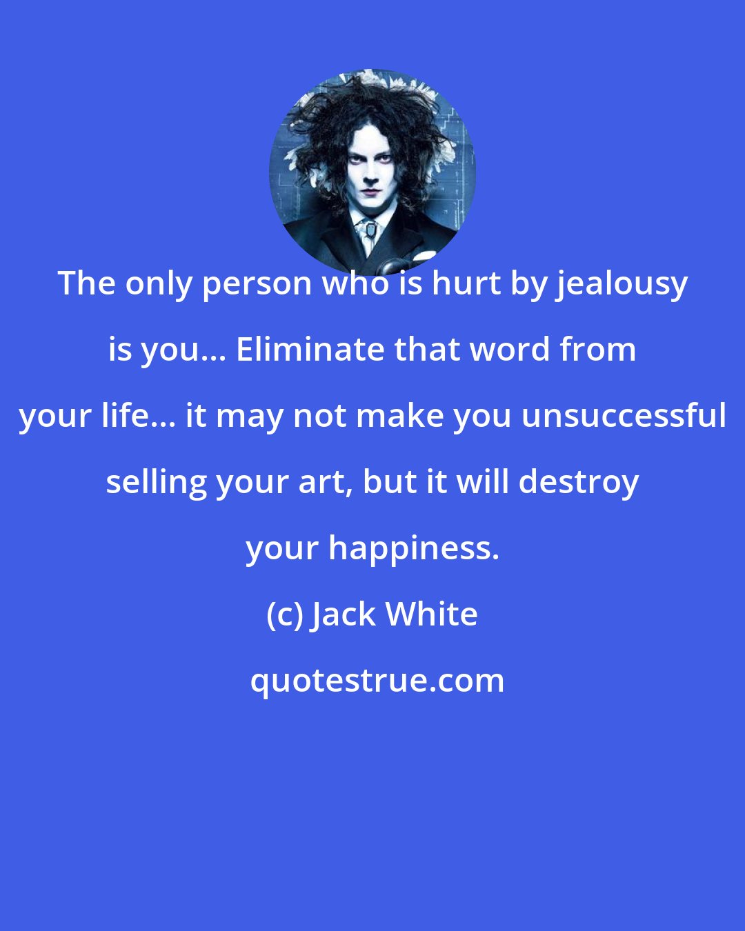 Jack White: The only person who is hurt by jealousy is you... Eliminate that word from your life... it may not make you unsuccessful selling your art, but it will destroy your happiness.