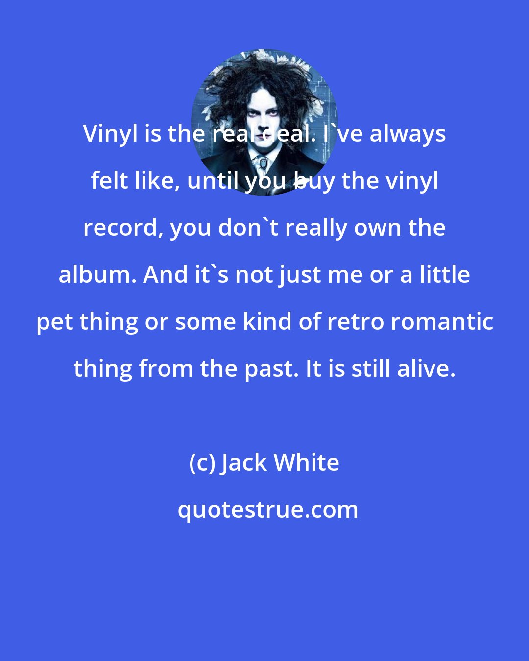 Jack White: Vinyl is the real deal. I've always felt like, until you buy the vinyl record, you don't really own the album. And it's not just me or a little pet thing or some kind of retro romantic thing from the past. It is still alive.