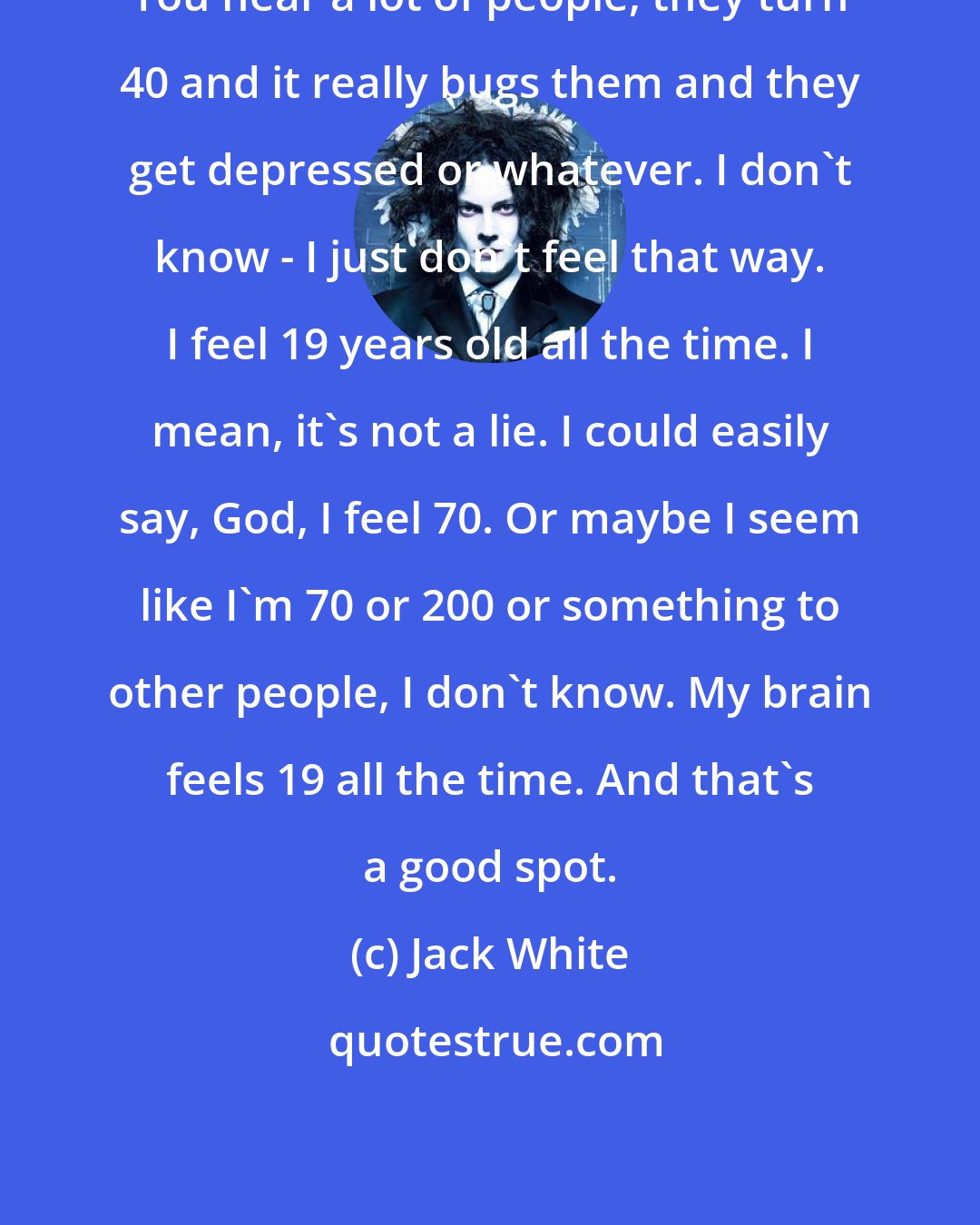 Jack White: You hear a lot of people, they turn 40 and it really bugs them and they get depressed or whatever. I don't know - I just don't feel that way. I feel 19 years old all the time. I mean, it's not a lie. I could easily say, God, I feel 70. Or maybe I seem like I'm 70 or 200 or something to other people, I don't know. My brain feels 19 all the time. And that's a good spot.