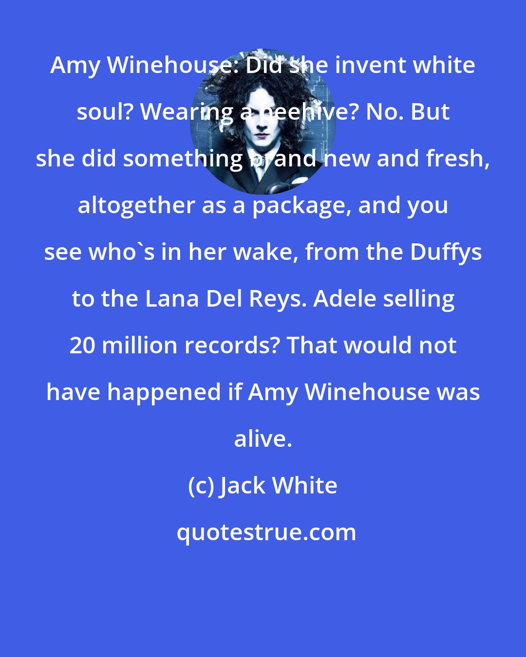 Jack White: Amy Winehouse: Did she invent white soul? Wearing a beehive? No. But she did something brand new and fresh, altogether as a package, and you see who's in her wake, from the Duffys to the Lana Del Reys. Adele selling 20 million records? That would not have happened if Amy Winehouse was alive.