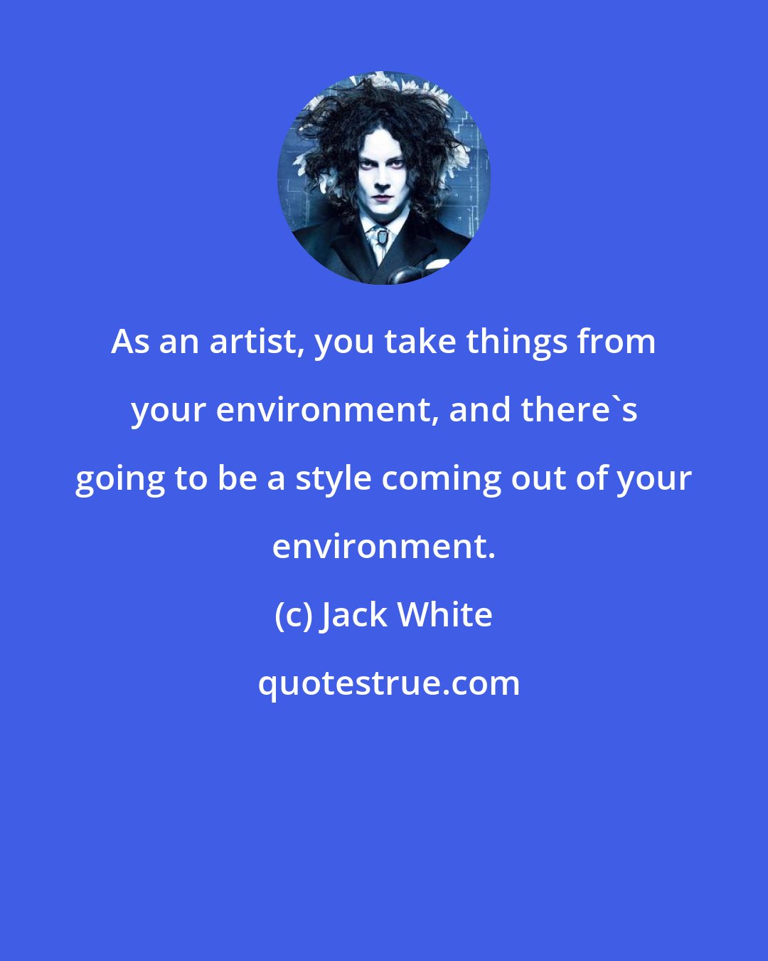 Jack White: As an artist, you take things from your environment, and there's going to be a style coming out of your environment.