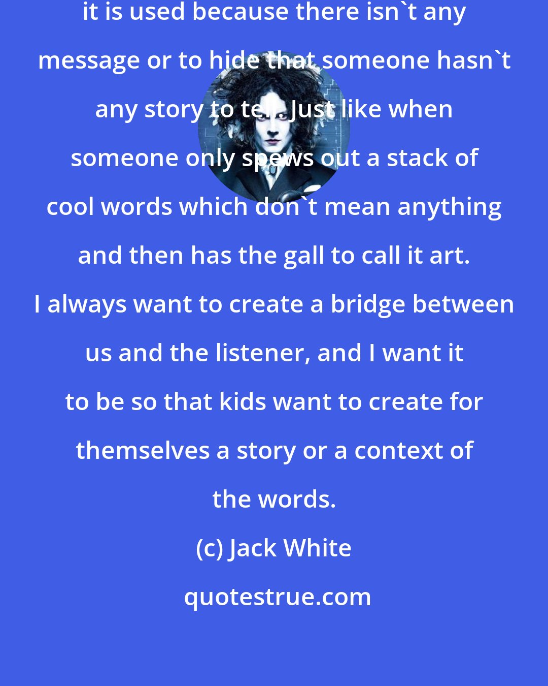 Jack White: I hate irony, particularly when it is used because there isn't any message or to hide that someone hasn't any story to tell. Just like when someone only spews out a stack of cool words which don't mean anything and then has the gall to call it art. I always want to create a bridge between us and the listener, and I want it to be so that kids want to create for themselves a story or a context of the words.