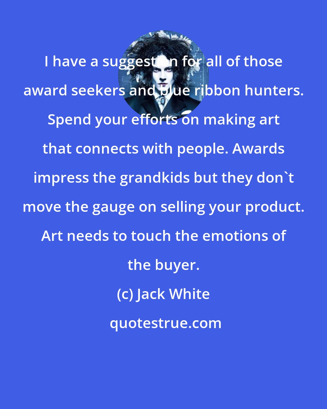 Jack White: I have a suggestion for all of those award seekers and blue ribbon hunters. Spend your efforts on making art that connects with people. Awards impress the grandkids but they don't move the gauge on selling your product. Art needs to touch the emotions of the buyer.