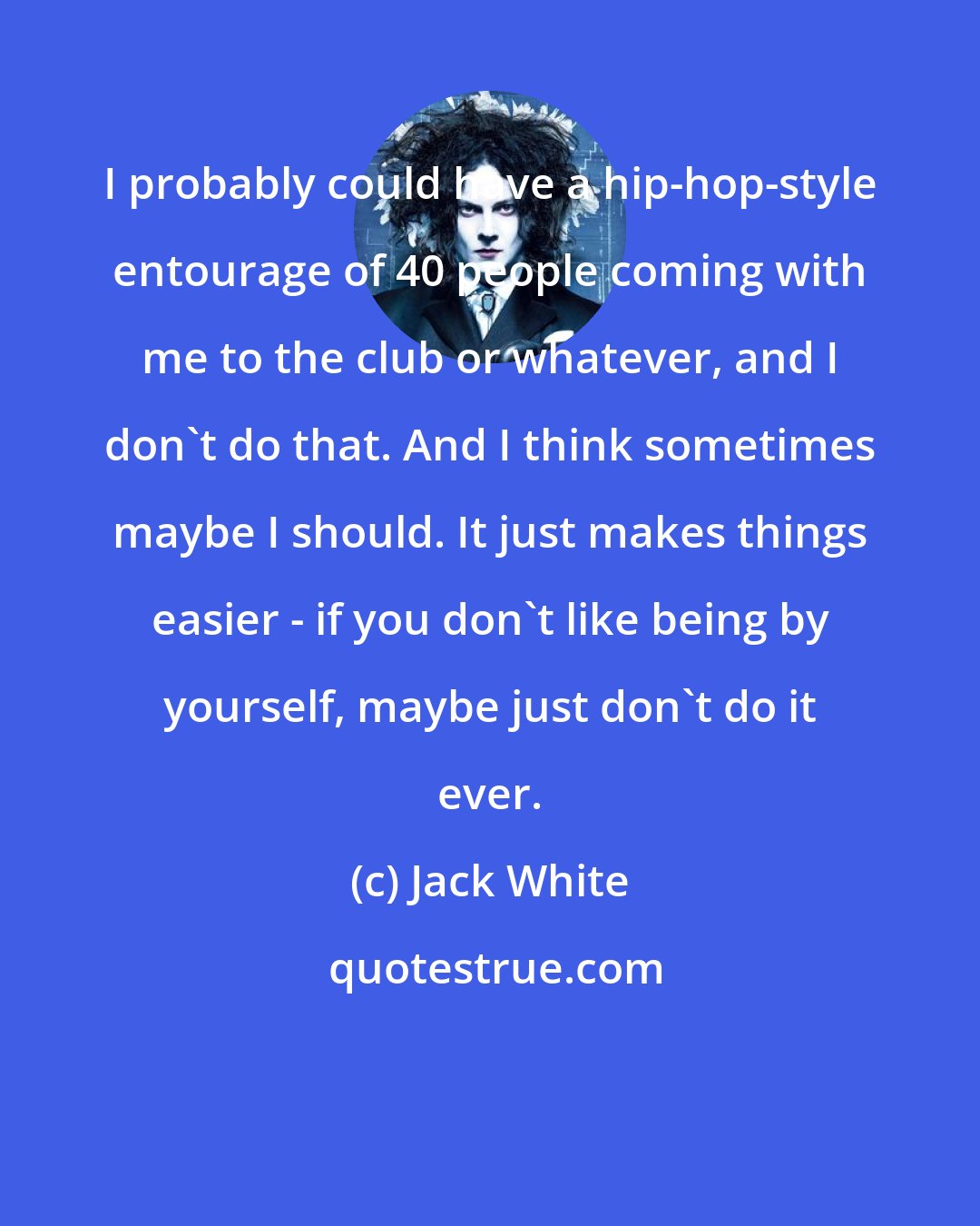 Jack White: I probably could have a hip-hop-style entourage of 40 people coming with me to the club or whatever, and I don't do that. And I think sometimes maybe I should. It just makes things easier - if you don't like being by yourself, maybe just don't do it ever.