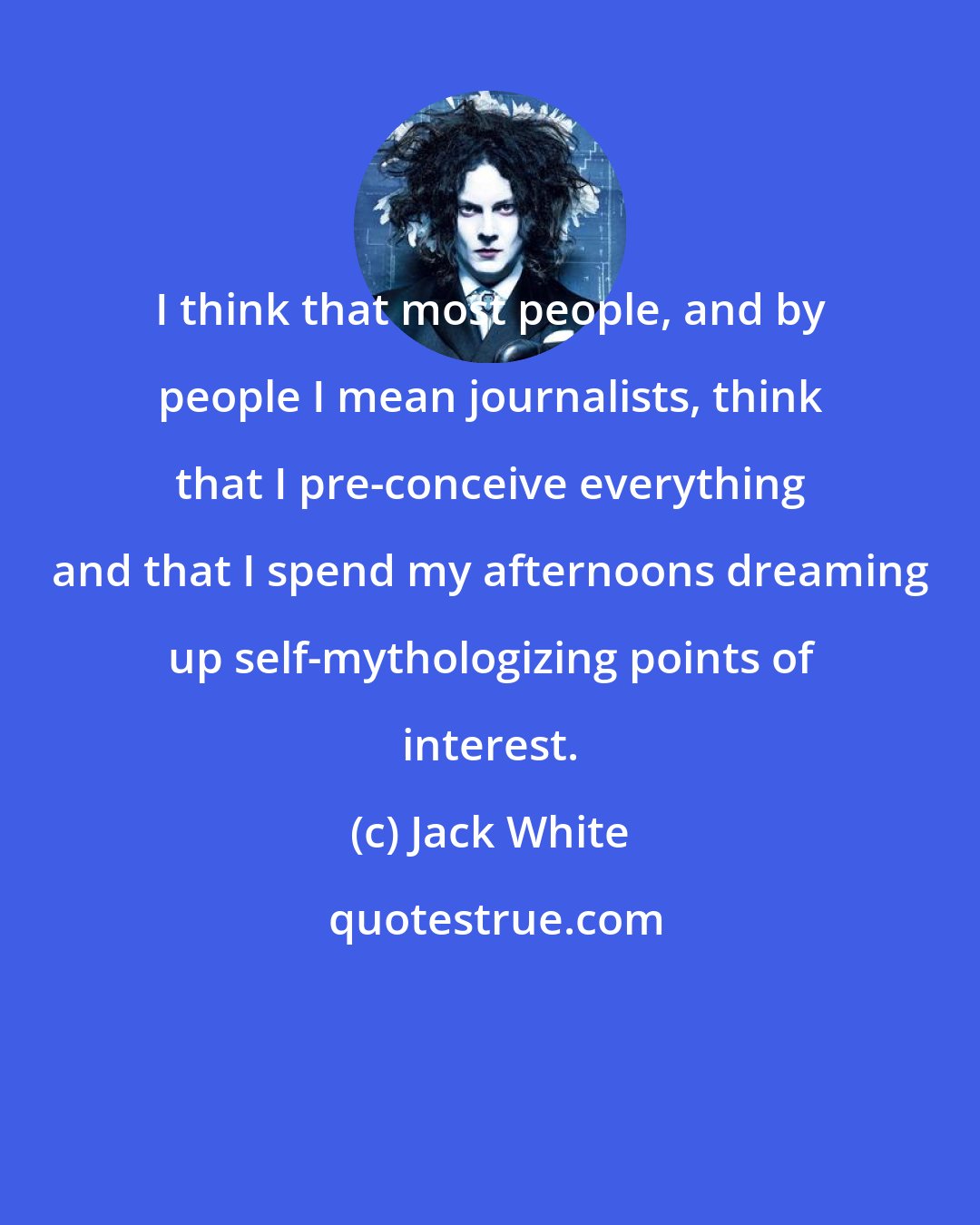 Jack White: I think that most people, and by people I mean journalists, think that I pre-conceive everything and that I spend my afternoons dreaming up self-mythologizing points of interest.