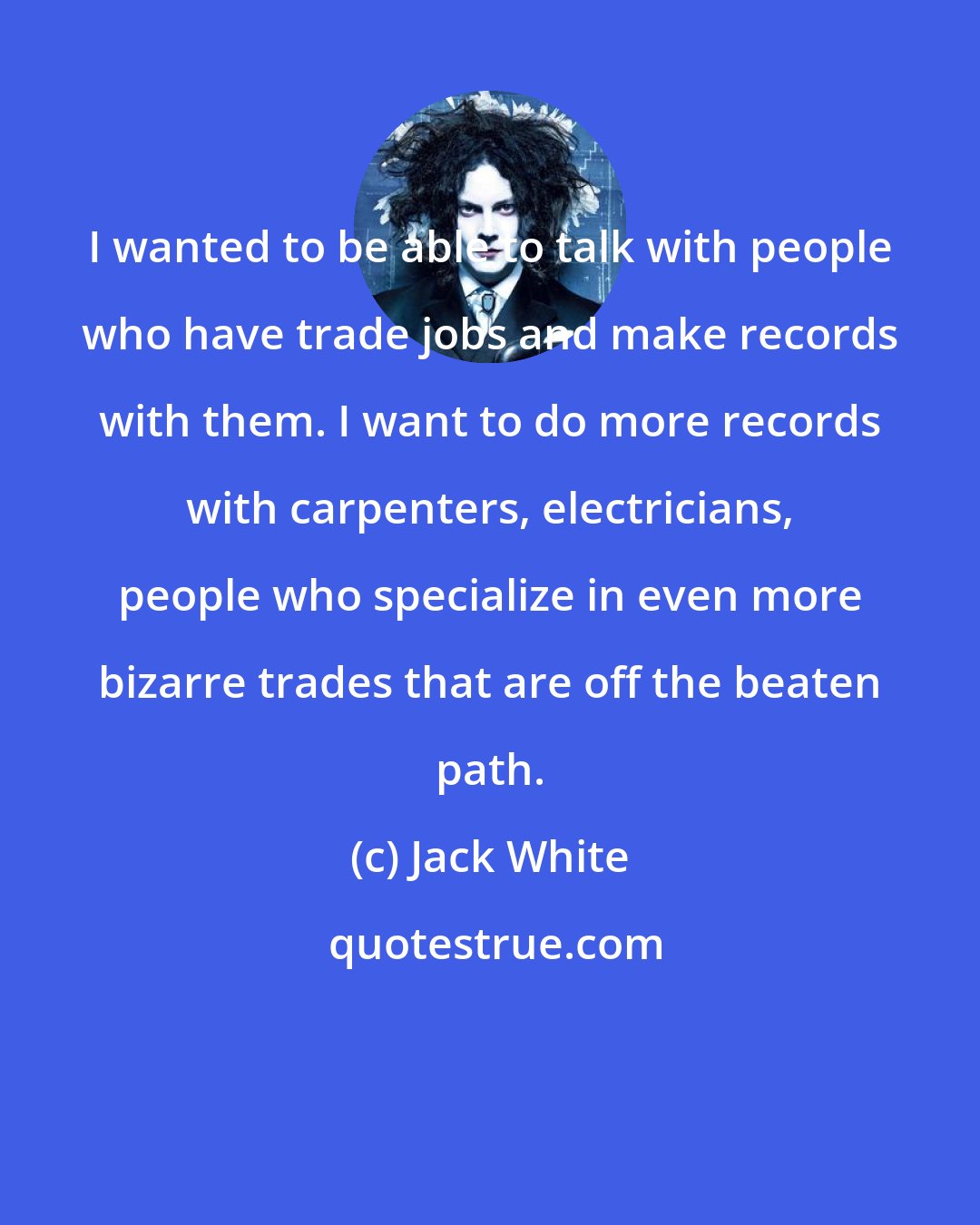 Jack White: I wanted to be able to talk with people who have trade jobs and make records with them. I want to do more records with carpenters, electricians, people who specialize in even more bizarre trades that are off the beaten path.