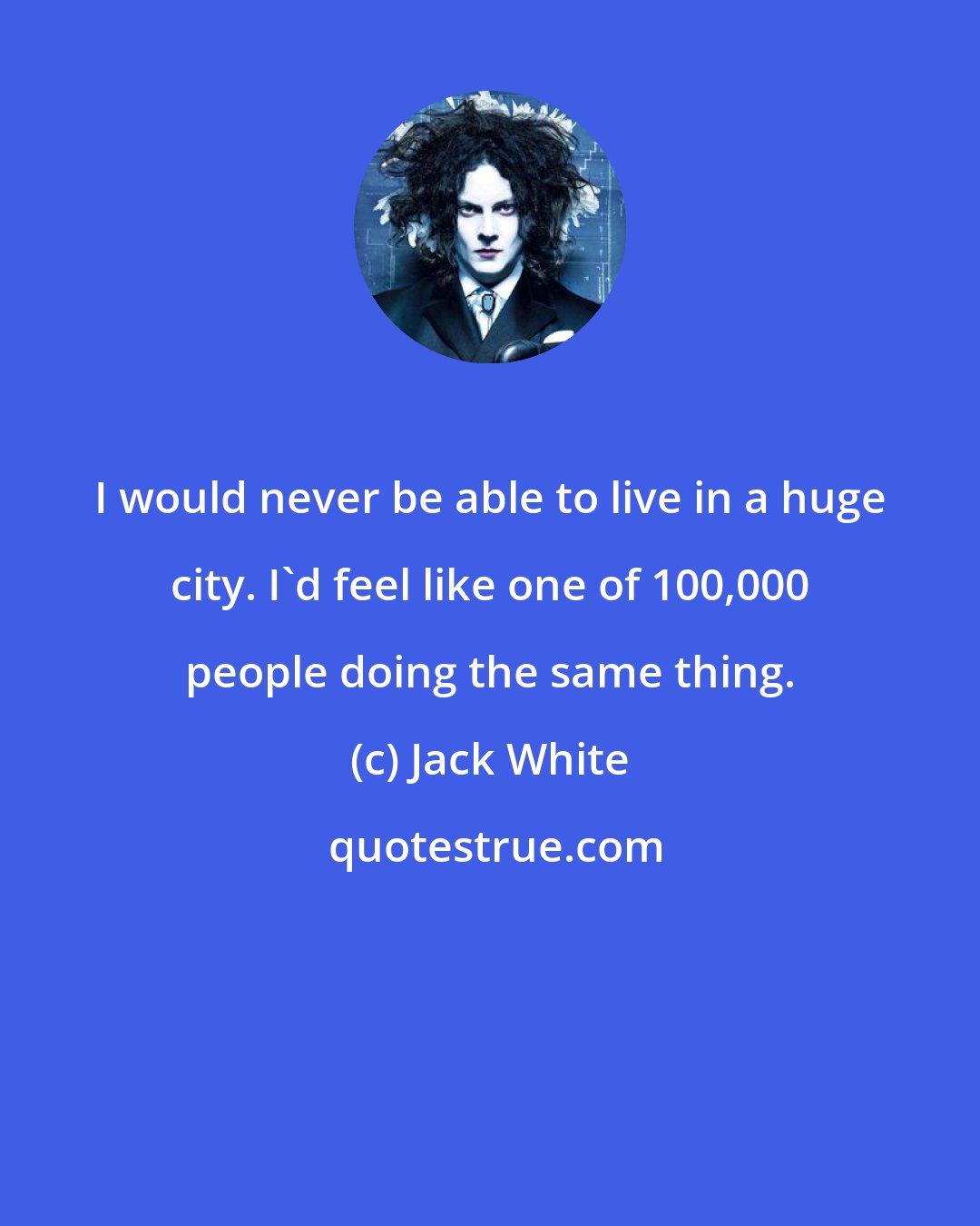 Jack White: I would never be able to live in a huge city. I'd feel like one of 100,000 people doing the same thing.