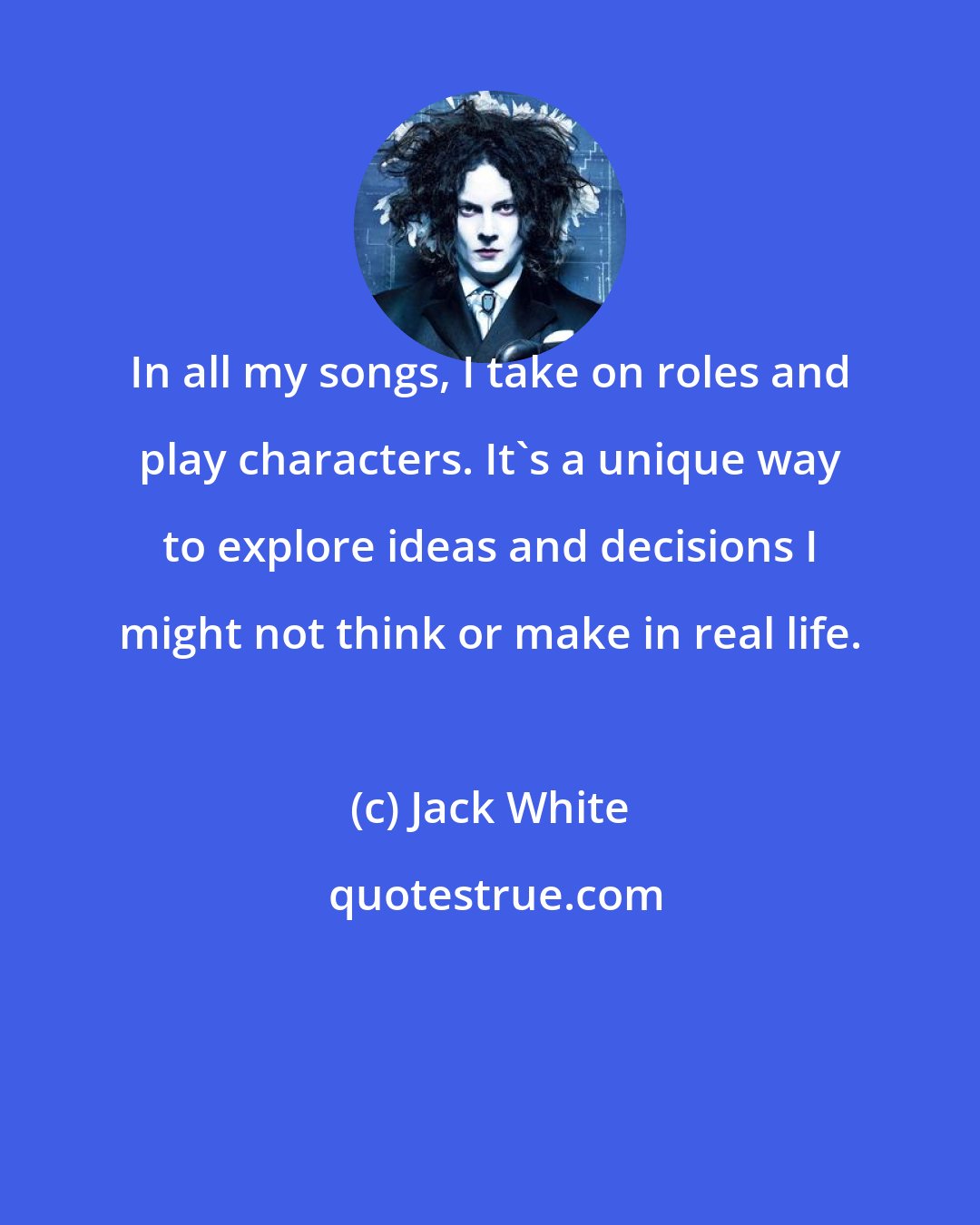 Jack White: In all my songs, I take on roles and play characters. It's a unique way to explore ideas and decisions I might not think or make in real life.