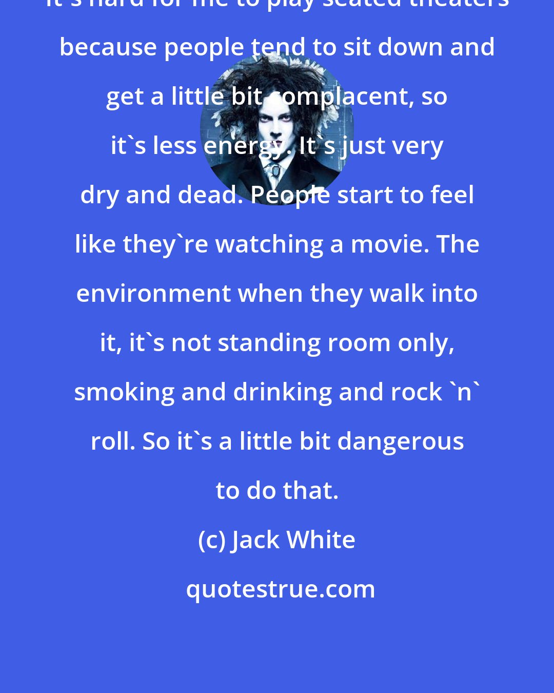 Jack White: It's hard for me to play seated theaters because people tend to sit down and get a little bit complacent, so it's less energy. It's just very dry and dead. People start to feel like they're watching a movie. The environment when they walk into it, it's not standing room only, smoking and drinking and rock 'n' roll. So it's a little bit dangerous to do that.