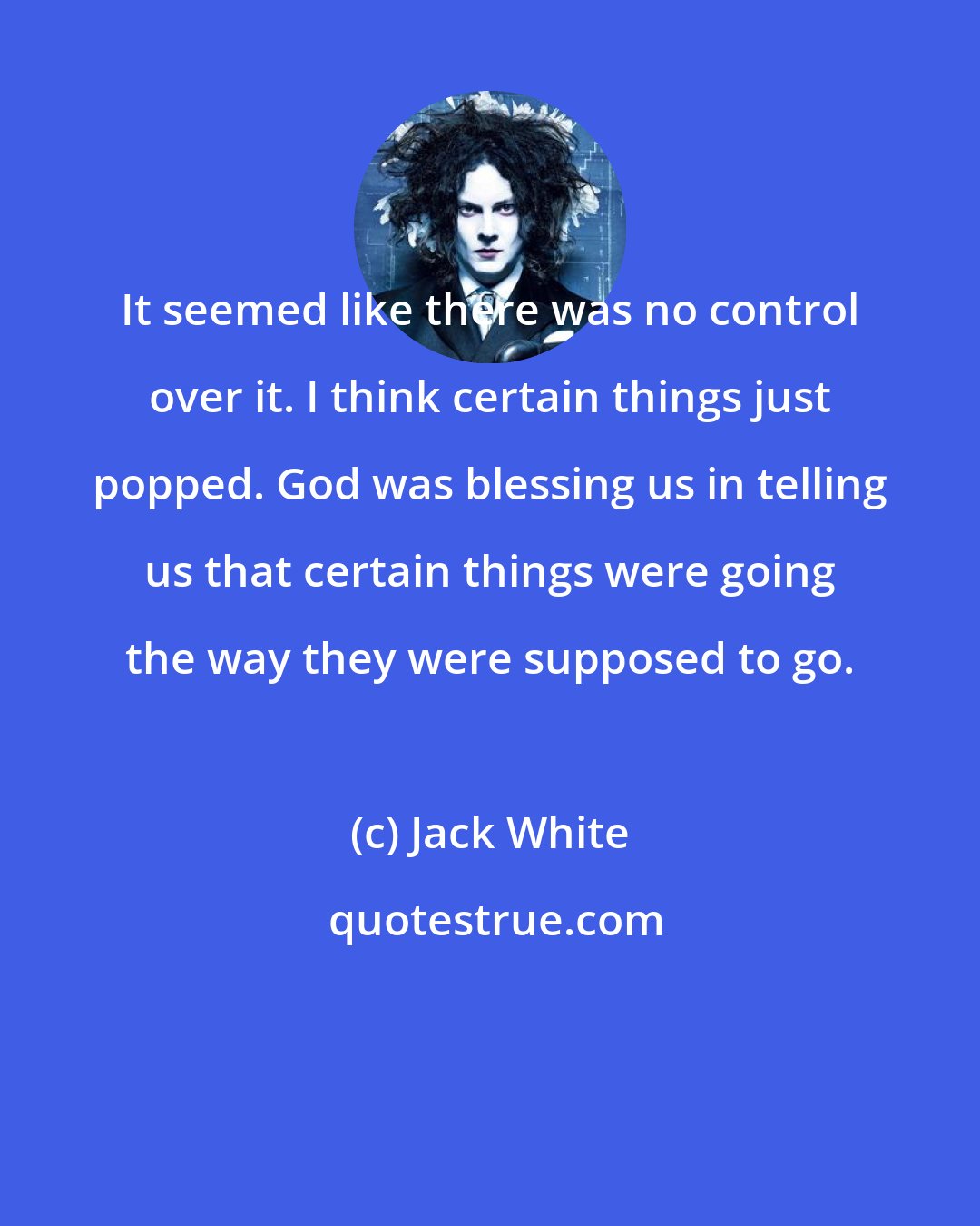 Jack White: It seemed like there was no control over it. I think certain things just popped. God was blessing us in telling us that certain things were going the way they were supposed to go.