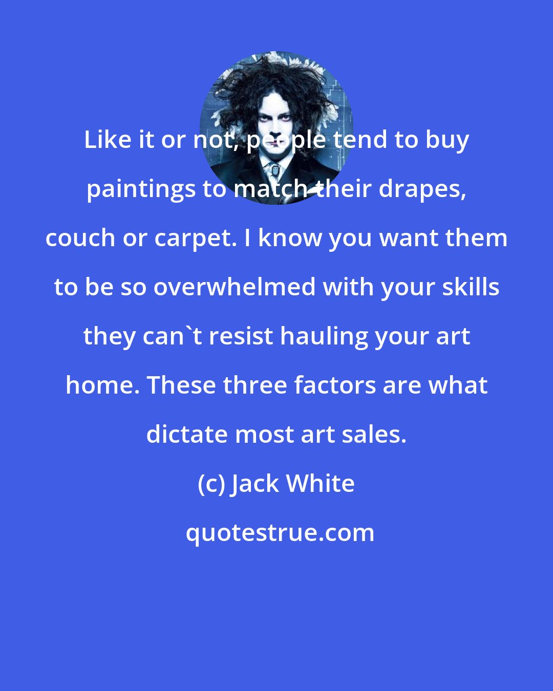 Jack White: Like it or not, people tend to buy paintings to match their drapes, couch or carpet. I know you want them to be so overwhelmed with your skills they can't resist hauling your art home. These three factors are what dictate most art sales.