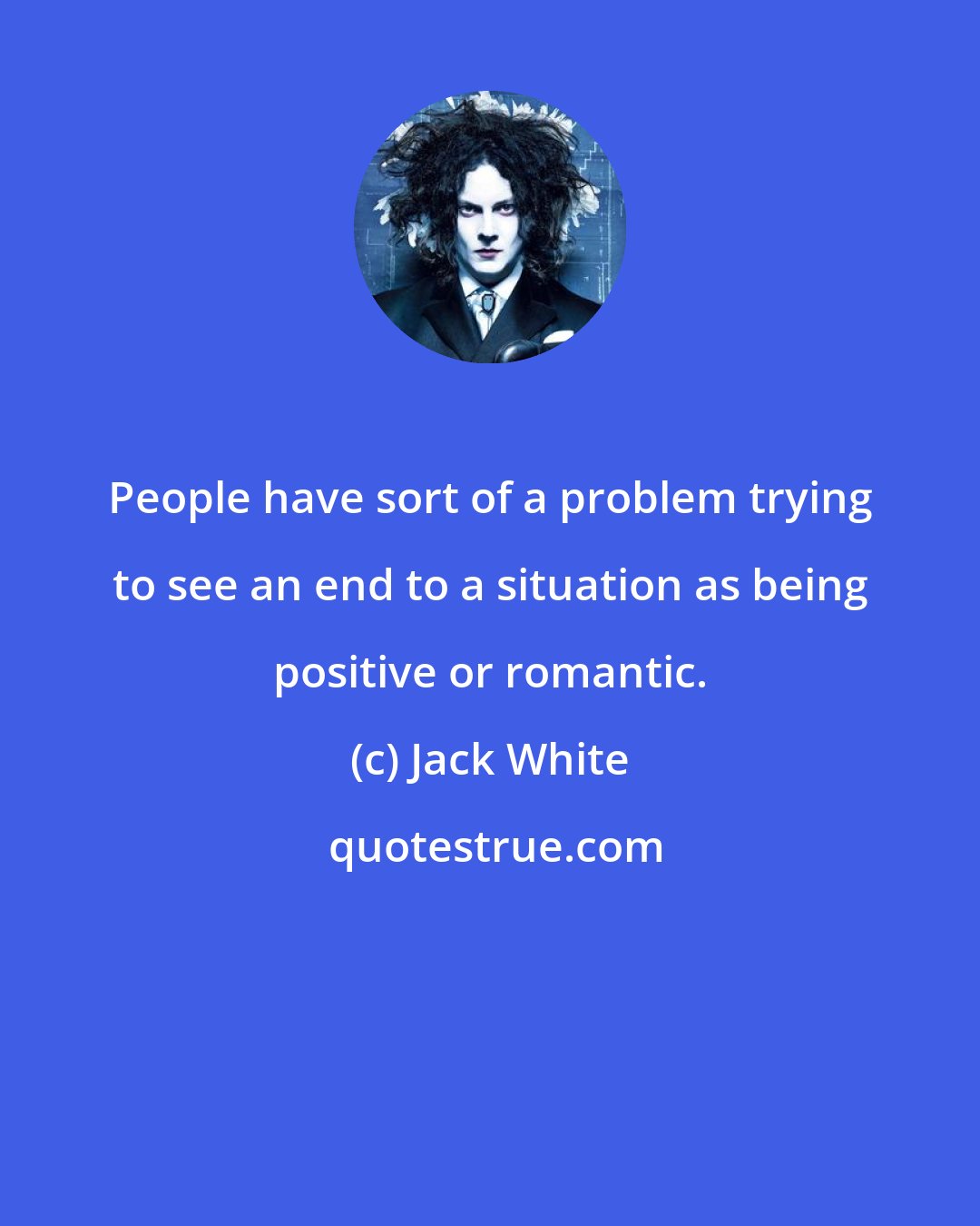 Jack White: People have sort of a problem trying to see an end to a situation as being positive or romantic.