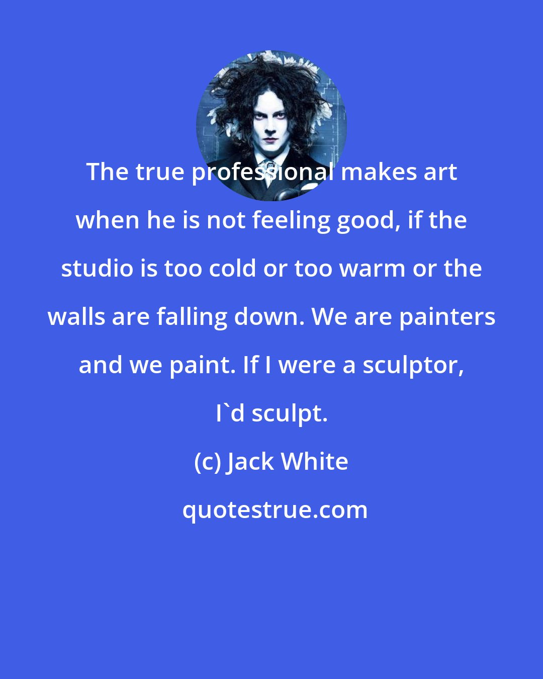 Jack White: The true professional makes art when he is not feeling good, if the studio is too cold or too warm or the walls are falling down. We are painters and we paint. If I were a sculptor, I'd sculpt.