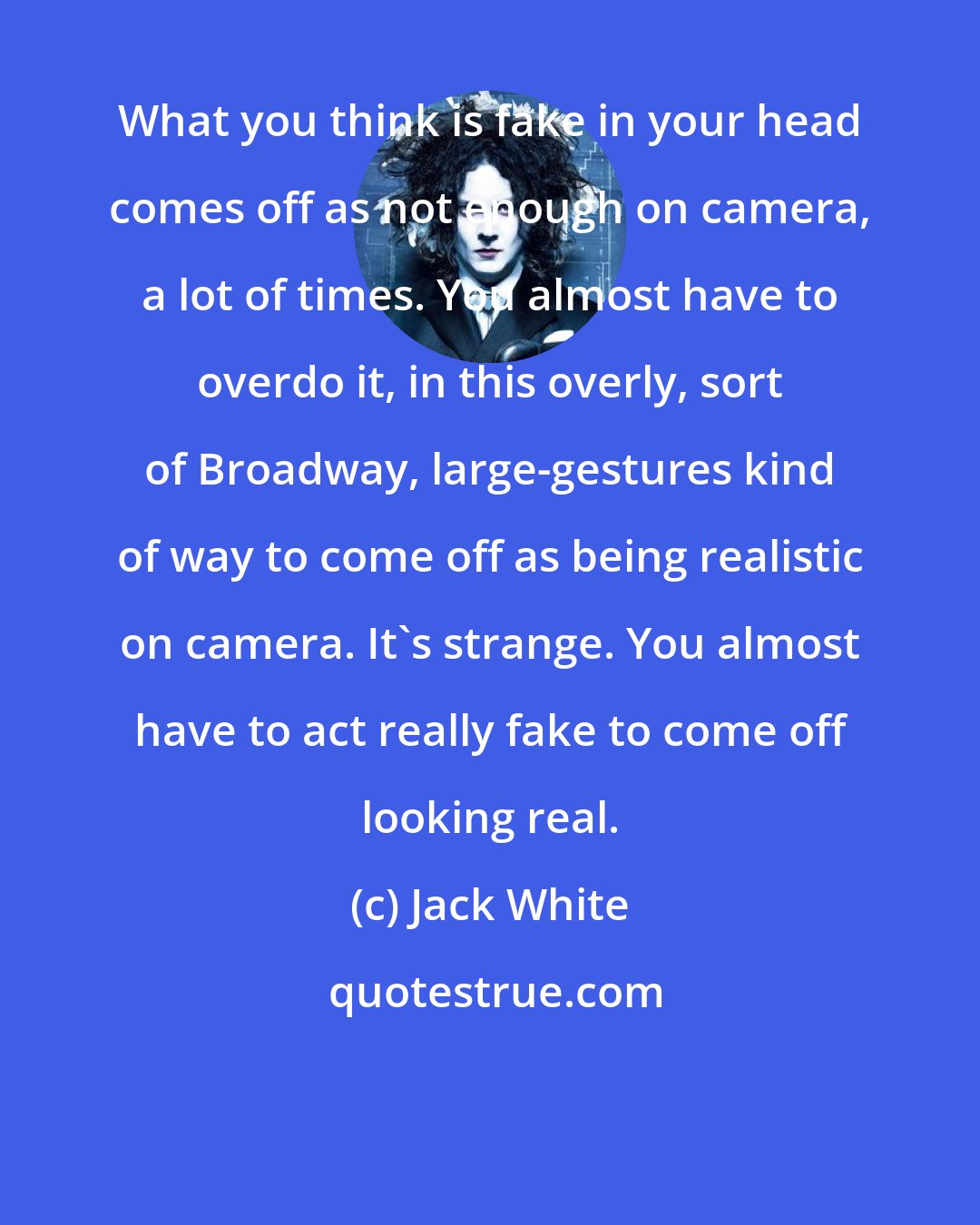 Jack White: What you think is fake in your head comes off as not enough on camera, a lot of times. You almost have to overdo it, in this overly, sort of Broadway, large-gestures kind of way to come off as being realistic on camera. It's strange. You almost have to act really fake to come off looking real.