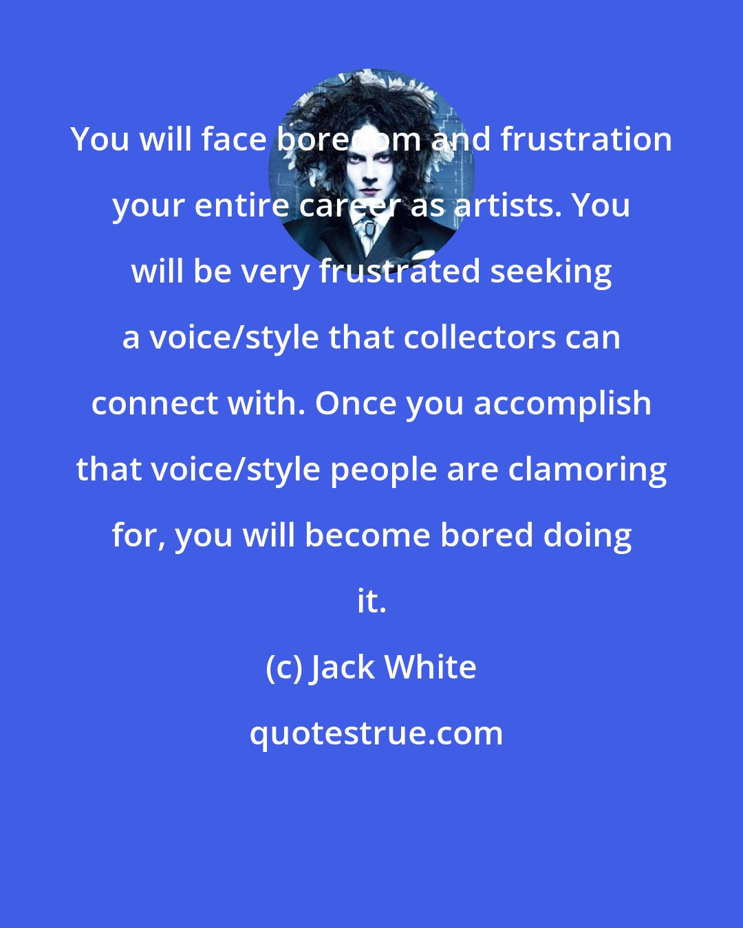 Jack White: You will face boredom and frustration your entire career as artists. You will be very frustrated seeking a voice/style that collectors can connect with. Once you accomplish that voice/style people are clamoring for, you will become bored doing it.