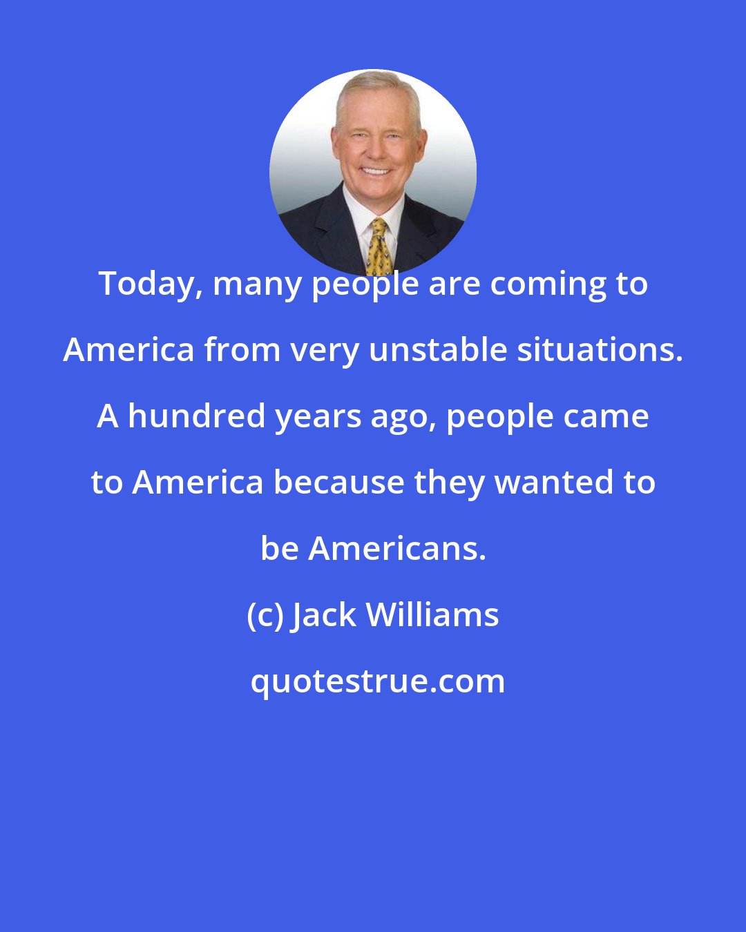 Jack Williams: Today, many people are coming to America from very unstable situations. A hundred years ago, people came to America because they wanted to be Americans.