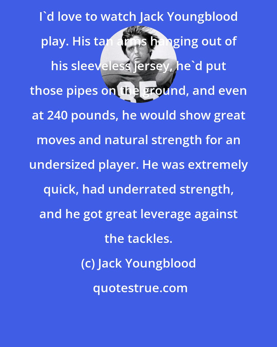 Jack Youngblood: I'd love to watch Jack Youngblood play. His tan arms hanging out of his sleeveless jersey, he'd put those pipes on the ground, and even at 240 pounds, he would show great moves and natural strength for an undersized player. He was extremely quick, had underrated strength, and he got great leverage against the tackles.