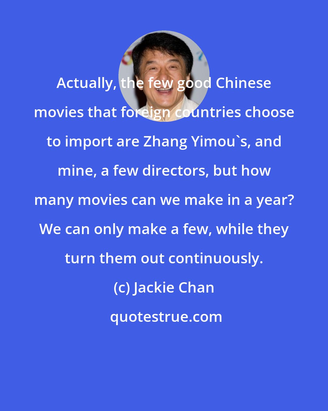 Jackie Chan: Actually, the few good Chinese movies that foreign countries choose to import are Zhang Yimou's, and mine, a few directors, but how many movies can we make in a year? We can only make a few, while they turn them out continuously.