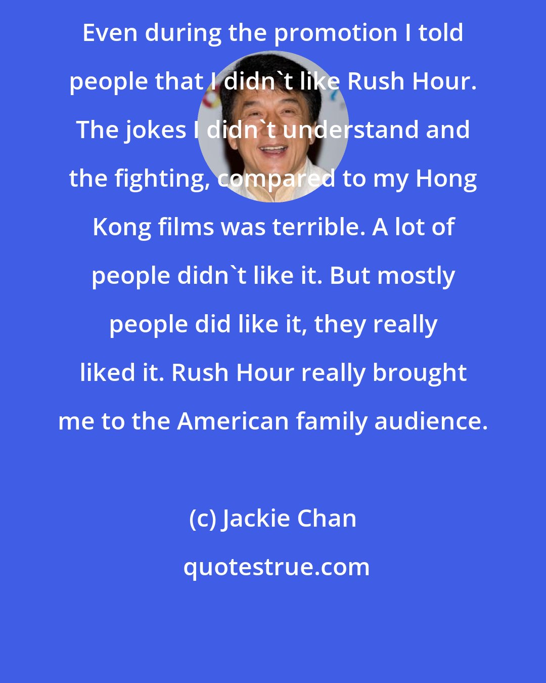 Jackie Chan: Even during the promotion I told people that I didn't like Rush Hour. The jokes I didn't understand and the fighting, compared to my Hong Kong films was terrible. A lot of people didn't like it. But mostly people did like it, they really liked it. Rush Hour really brought me to the American family audience.