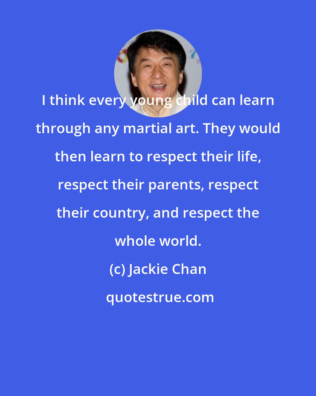 Jackie Chan: I think every young child can learn through any martial art. They would then learn to respect their life, respect their parents, respect their country, and respect the whole world.