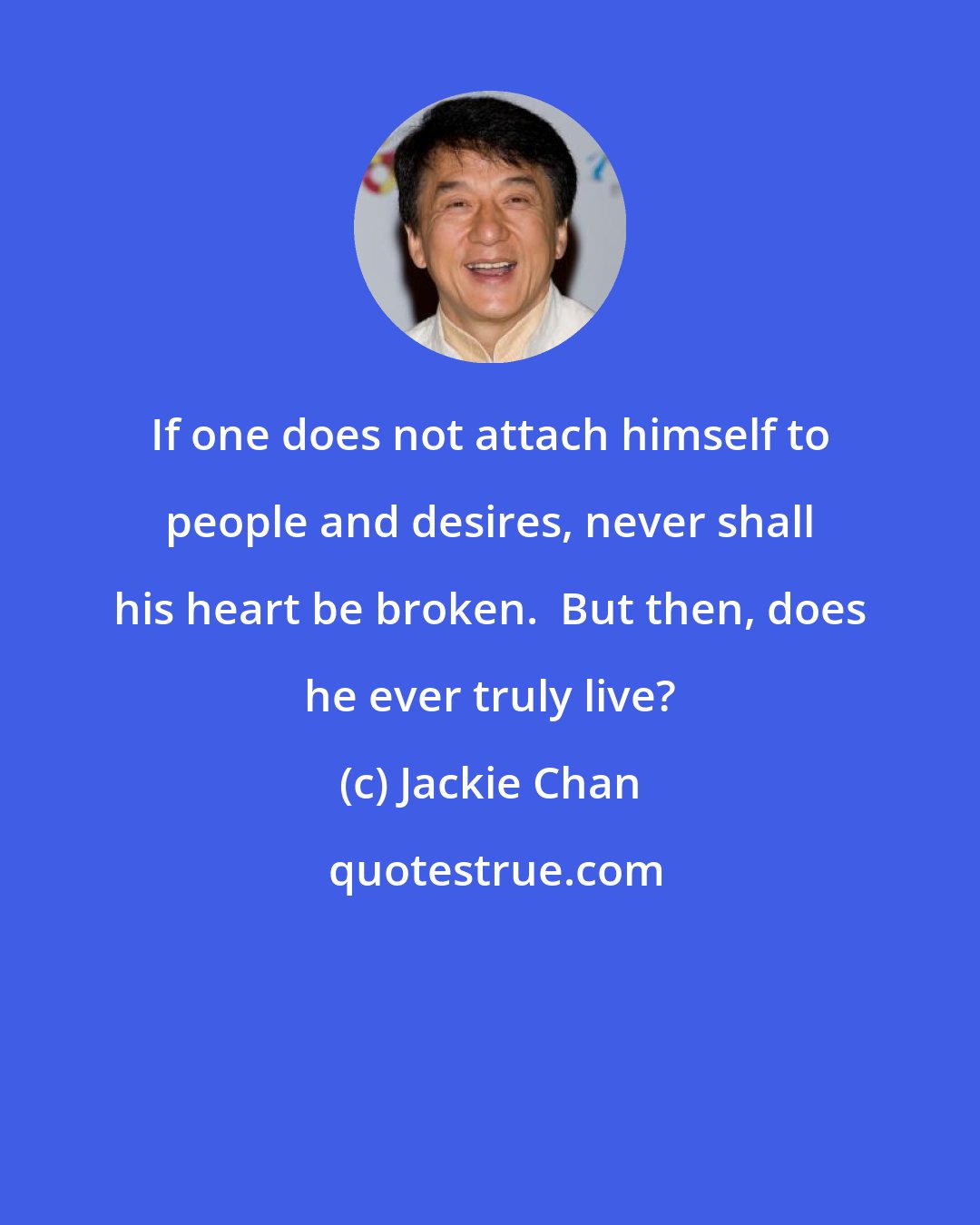 Jackie Chan: If one does not attach himself to people and desires, never shall his heart be broken.  But then, does he ever truly live?