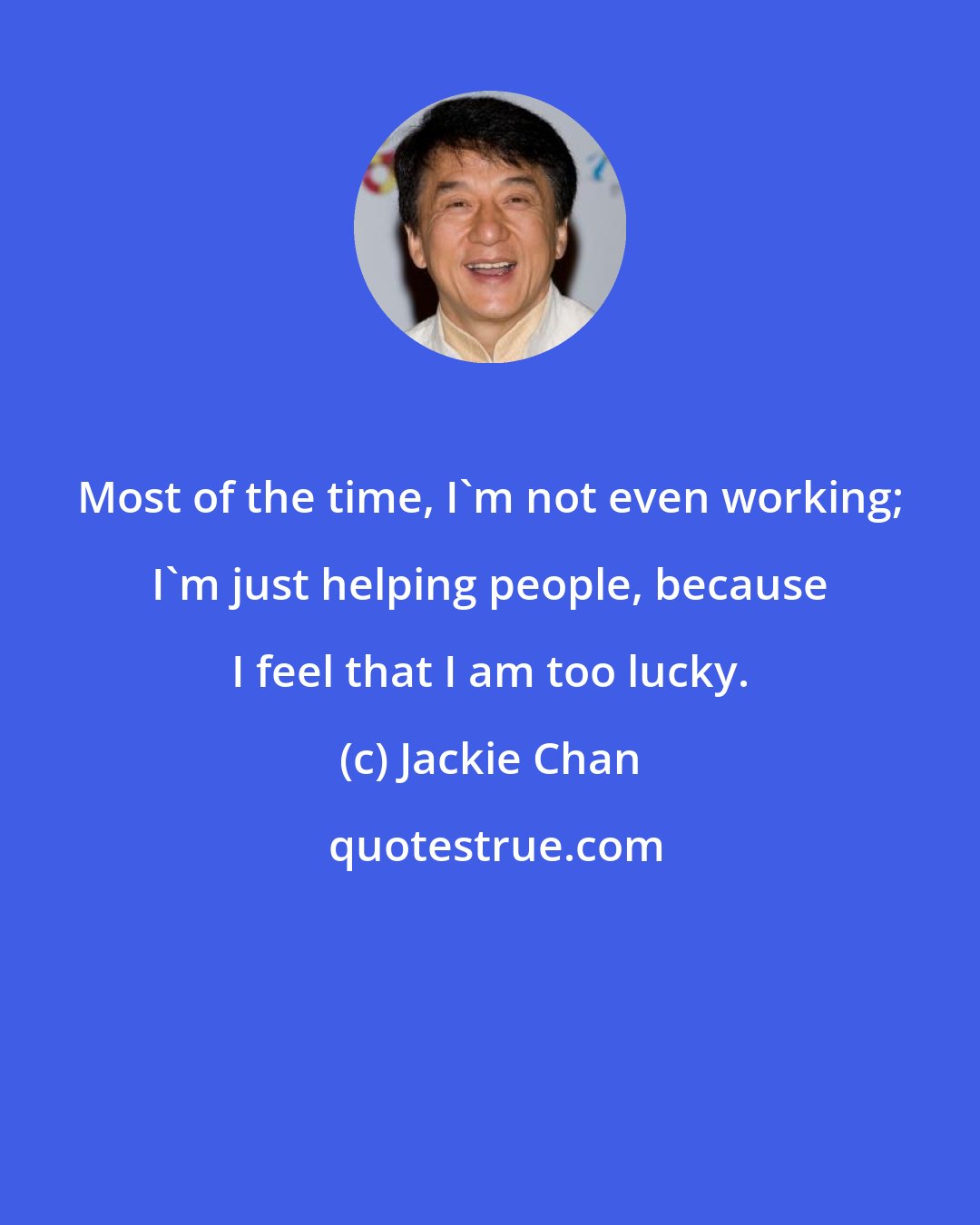 Jackie Chan: Most of the time, I'm not even working; I'm just helping people, because I feel that I am too lucky.